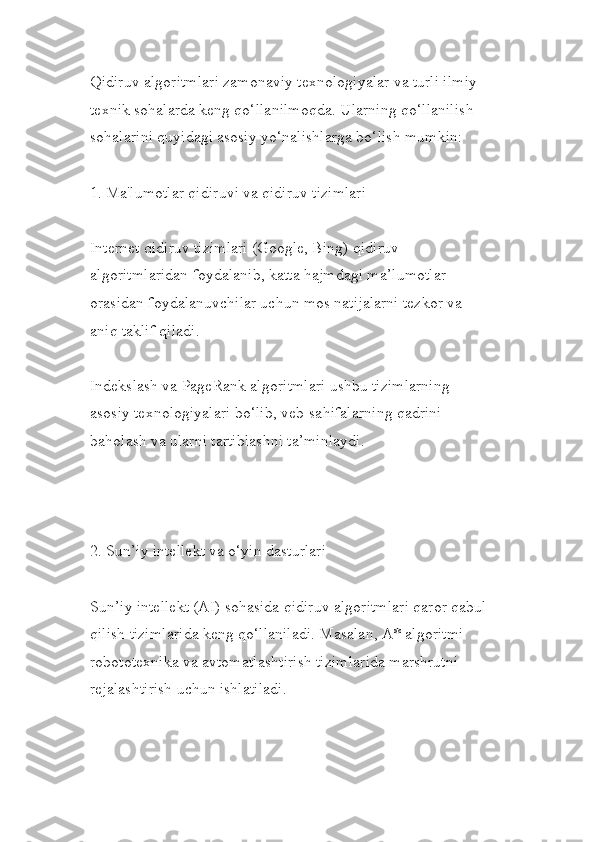 Qidiruv algoritmlari zamonaviy texnologiyalar va turli ilmiy-
texnik sohalarda keng qo‘llanilmoqda. Ularning qo‘llanilish 
sohalarini quyidagi asosiy yo‘nalishlarga bo‘lish mumkin:
1. Ma'lumotlar qidiruvi va qidiruv tizimlari
Internet qidiruv tizimlari (Google, Bing) qidiruv 
algoritmlaridan foydalanib, katta hajmdagi ma’lumotlar 
orasidan foydalanuvchilar uchun mos natijalarni tezkor va 
aniq taklif qiladi.
Indekslash va PageRank algoritmlari ushbu tizimlarning 
asosiy texnologiyalari bo‘lib, veb-sahifalarning qadrini 
baholash va ularni tartiblashni ta’minlaydi.
2. Sun’iy intellekt va o‘yin dasturlari
Sun’iy intellekt (AI) sohasida qidiruv algoritmlari qaror qabul 
qilish tizimlarida keng qo‘llaniladi. Masalan, A* algoritmi 
robototexnika va avtomatlashtirish tizimlarida marshrutni 
rejalashtirish uchun ishlatiladi. 