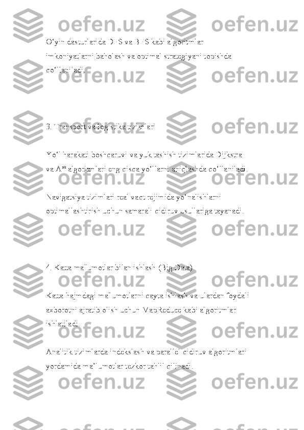 O‘yin dasturlarida DFS va BFS kabi algoritmlar 
imkoniyatlarni baholash va optimal strategiyani topishda 
qo‘llaniladi.
3. Transport va logistika tizimlari
Yo‘l harakati boshqaruvi va yuk tashish tizimlarida Dijkstra 
va A* algoritmlari eng qisqa yo‘llarni aniqlashda qo‘llaniladi.
Navigatsiya tizimlari real vaqt rejimida yo‘nalishlarni 
optimallashtirish uchun samarali qidiruv usullariga tayanadi.
4. Katta ma'lumotlar bilan ishlash (Big Data)
Katta hajmdagi ma'lumotlarni qayta ishlash va ulardan foydali
axborotni ajratib olish uchun MapReduce kabi algoritmlar 
ishlatiladi.
Analitik tizimlarda indekslash va parallel qidiruv algoritmlari 
yordamida ma’lumotlar tezkor tahlil qilinadi. 