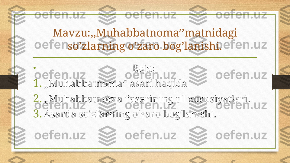 Mavzu:,,Muhabbatnoma’’matnidagi 
so’zlarning o’zaro bog’lanishi.
•
                                                  Reja:
1. ,,Muhabbatnoma’’ asari haqida.
2. ,,Muhabbatnoma ‘’asarining til xususiyatlari.
3. Asarda so’zlarning o’zaro bog’lanishi. 