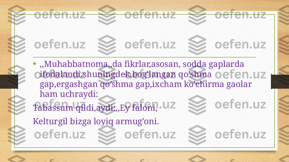 • ,,Muhabbatnoma,,da fikrlar,asosan, sodda gaplarda 
ifodalandi.shuningdek,bog’langan qo’shma 
gap,ergashgan qo’shma gap,ixcham ko’chirma gaolar 
ham uchraydi:
Tabassum qildi,aydi:,,Ey faloni,
Kelturgil bizga loyiq armug’oni. 