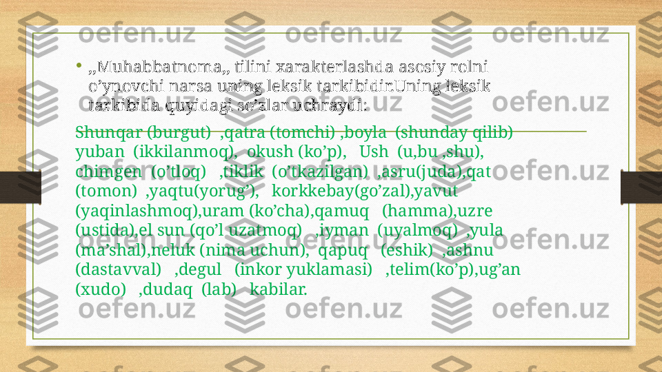 •
,,Muhabbatnoma,, tilini xarakterlashda asosiy rolni 
o’ynovchi narsa uning leksik tarkibidir.Uning leksik 
tarkibida quyidagi so’zlar uchraydi:
Shunqar (burgut)  ,qatra (tomchi) ,boyla  (shunday qilib)  
yuban  (ikkilanmoq),  okush (ko’p),   Ush  (u,bu ,shu),  
chimgen  (o’tloq)   ,tiklik  (o’tkazilgan)  ,asru(juda),qat 
(tomon)  ,yaqtu(yorug’),   korkkebay(go’zal),yavut 
(yaqinlashmoq),uram (ko’cha),qamuq   (hamma),uzre   
(ustida),el sun (qo’l uzatmoq)   ,iyman  (uyalmoq)  ,yula 
(ma’shal),neluk (nima uchun),  qapuq   (eshik)  ,ashnu  
(dastavval)   ,degul   (inkor yuklamasi)   ,telim(ko’p),ug’an 
(xudo)   ,dudaq  (lab)   kabilar. 