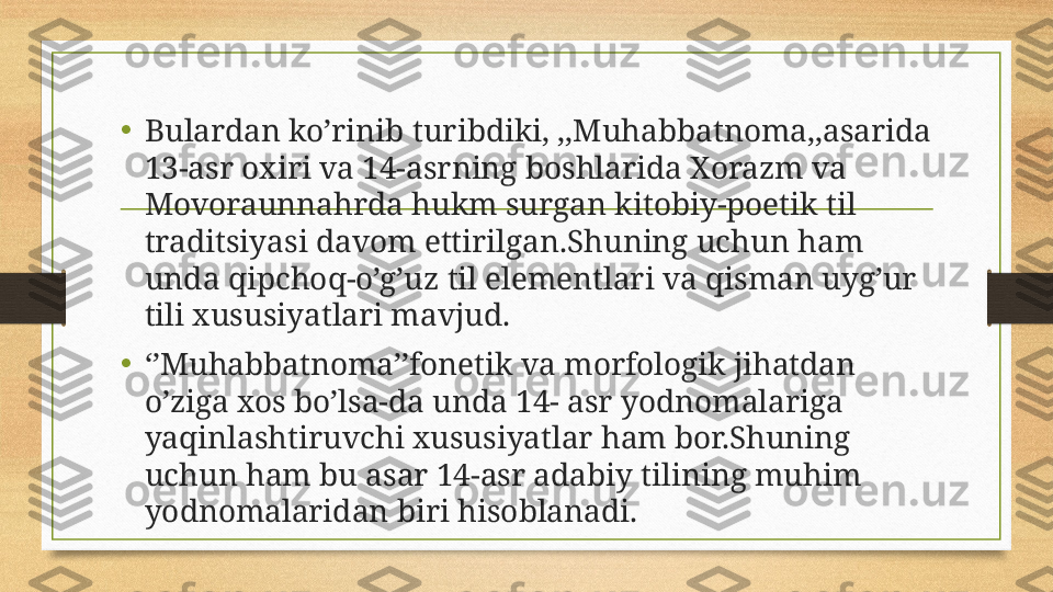 • Bulardan ko’rinib turibdiki, ,,Muhabbatnoma,,asarida 
13-asr oxiri va 14-asrning boshlarida Xorazm va 
Movoraunnahrda hukm surgan kitobiy-poetik til 
traditsiyasi davom ettirilgan.Shuning uchun ham 
unda qipchoq-o’g’uz til elementlari va qisman uyg’ur 
tili xususiyatlari mavjud.
•
‘’ Muhabbatnoma’’fonetik va morfologik jihatdan 
o’ziga xos bo’lsa-da unda 14- asr yodnomalariga 
yaqinlashtiruvchi xususiyatlar ham bor.Shuning 
uchun ham bu asar 14-asr adabiy tilining muhim 
yodnomalaridan biri hisoblanadi. 