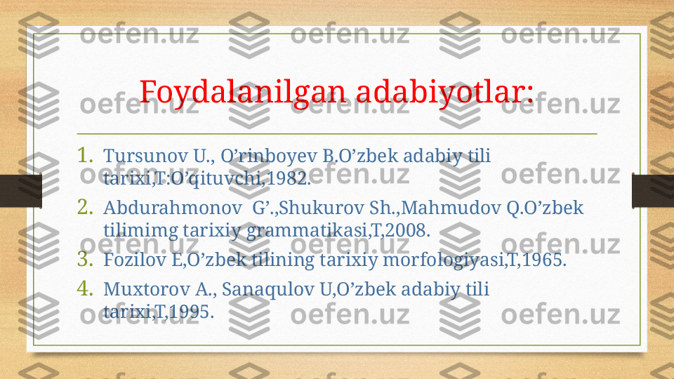 Foydalanilgan adabiyotlar:
1. Tursunov U.,   O’rinboyev B.O’zbek adabiy tili 
tarixi,T:O’qituvchi,1982.
2. Abdurahmonov  G’.,Shukurov Sh.,Mahmudov Q.O’zbek 
tilimimg tarixiy grammatikasi,T,2008.
3. Fozilov E,O’zbek tilining tarixiy morfologiyasi,T,1965.
4. Muxtorov A., Sanaqulov U,O’zbek adabiy tili 
tarixi,T,1995. 