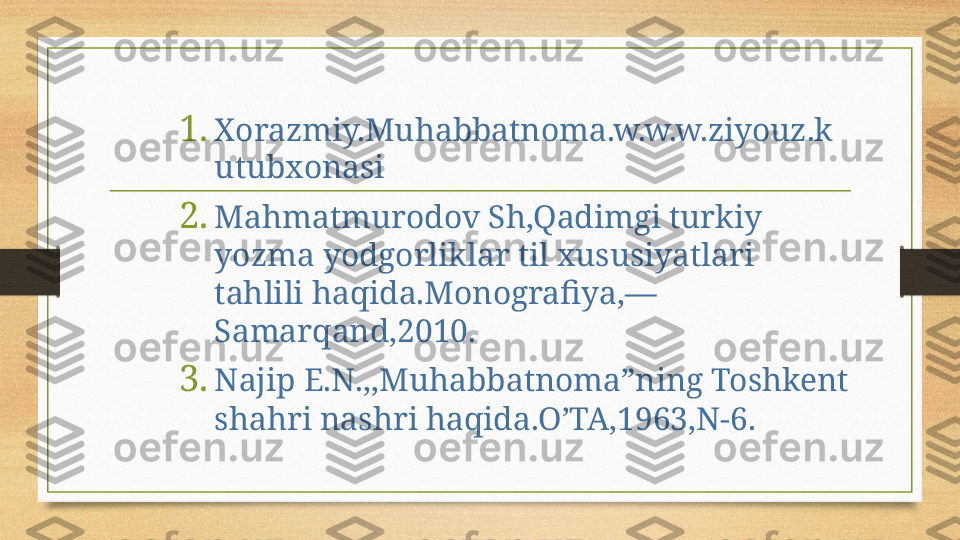 1. Xorazmiy.Muhabbatnoma.w.w.w.ziyouz.k
utubxonasi
2. Mahmatmurodov Sh,Qadimgi turkiy 
yozma yodgorliklar til xususiyatlari 
tahlili haqida.Monografiya,—
Samarqand,2010.
3. Najip E.N.,,Muhabbatnoma”ning Toshkent 
shahri nashri haqida.O’TA,1963,N-6. 