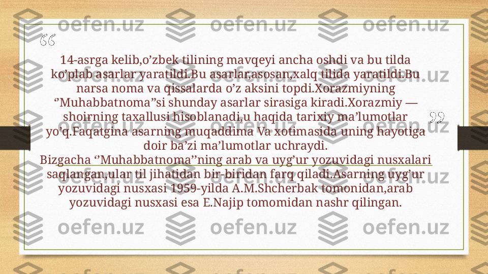 “
”14-asrga kelib,o’zbek tilining mavqeyi ancha oshdi va bu tilda 
ko’plab asarlar yaratildi.Bu asarlar,asosan,xalq tilida yaratildi.Bu 
narsa noma va qissalarda o’z aksini topdi.Xorazmiyning 
‘’Muhabbatnoma’’si shunday asarlar sirasiga kiradi.Xorazmiy —
shoirning taxallusi hisoblanadi,u haqida tarixiy ma’lumotlar 
yo’q.Faqatgina asarning muqaddima Va xotimasida uning hayotiga 
doir ba’zi ma’lumotlar uchraydi.
Bizgacha ‘’Muhabbatnoma’’ning arab va uyg’ur yozuvidagi nusxalari 
saqlangan,ular til jihatidan bir-biridan farq qiladi.Asarning uyg’ur 
yozuvidagi nusxasi 1959-yilda A.M.Shcherbak tomonidan,arab 
yozuvidagi nusxasi esa E.Najip tomomidan nashr qilingan. 