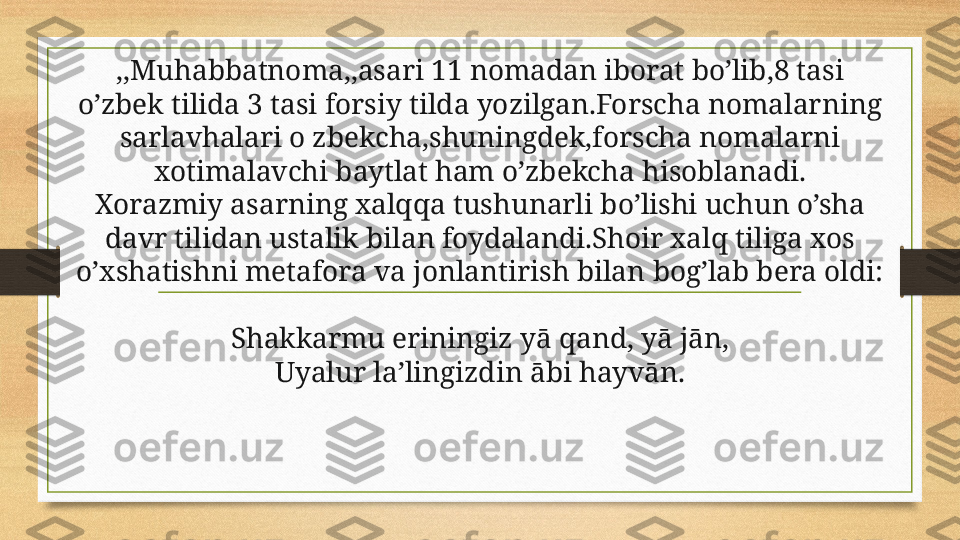 ,,Muhabbatnoma,,asari 11 nomadan iborat bo’lib,8 tasi 
o’zbek tilida 3 tasi forsiy tilda yozilgan.Forscha nomalarning 
sarlavhalari o zbekcha,shuningdek,forscha nomalarni 
xotimalavchi baytlat ham o’zbekcha hisoblanadi.
Xorazmiy asarning xalqqa tushunarli bo’lishi uchun o’sha 
davr tilidan ustalik bilan foydalandi.Shoir xalq tiliga xos 
o’xshatishni metafora va jonlantirish bilan bog’lab bera oldi:
Shakkarmu eriningiz yā qand, yā jān,
Uyalur la’lingizdin ābi hayvān. 