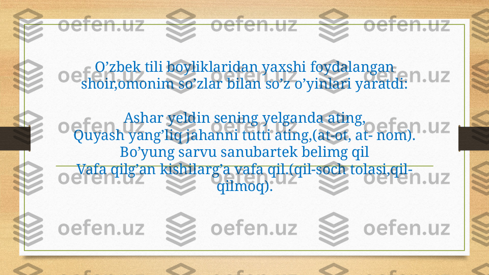 O’zbek tili boyliklaridan yaxshi foydalangan 
shoir,omonim so’zlar bilan so’z o’yinlari yaratdi:
Ashar yeldin sening yelganda ating,
Quyash yang’liq jahanni tutti ating,(at-ot, at- nom).
Bo’yung sarvu sanubartek belimg qil
Vafa qilg’an kishilarg’a vafa qil.(qil-soch tolasi,qil-
qilmoq). 