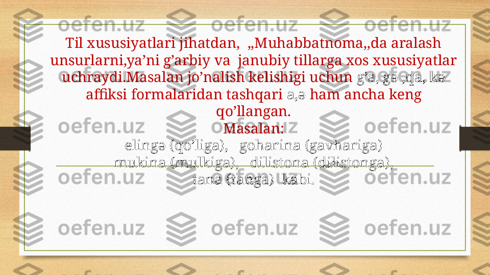 Til xususiyatlari jihatdan,  ,,Muhabbatnoma,,da aralash 
unsurlarni,ya’ni g’arbiy va  janubiy tillarga xos xususiyatlar 
uchraydi.Masalan jo’nalish kelishigi uchun  g’a, gə ,qa, kə
affiksi formalaridan tashqari  a,ə  ham ancha keng 
qo’llangan.
Masalan:
elingə (qo’liga),   goharina (gavhariga)
mukina (mulkiga),   dilistona (dilistonga),
tana (tanga)  kabi. 