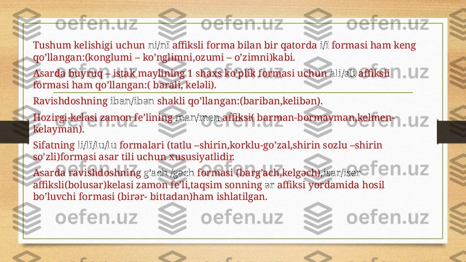 Tushum kelishigi uchun  ni/nï  affiksli forma bilan bir qatorda  i/ï  formasi ham keng 
qo’llangan:(konglumi – ko’nglimni,ozumi – o’zimni)kabi.
Asarda buyruq – istak maylining 1 shaxs ko’plik formasi uchun  ali/əli  affiksli 
formasi ham qo’llangan:( barali, keləli).
Ravishdoshning  iban/ibən  shakli qo’llangan:(bariban,kelibən).
Hozirgi-kelasi zamon fe’lining  man/men  affiksi( barman-bormayman,kelmen-
kelayman).
Sifatning  li/lï/lu/lu  formalari (tatlu –shirin,korklu-go’zal,shirin sozlu –shirin 
so’zli)formasi asar tili uchun xususiyatlidir.
Asarda ravishdoshning  g’ach /gəch  formasi (barg’ach,kelgəch), isar/iser 
affiksli(bolusar)kelasi zamon fe’li,taqsim sonning  ər  affiksi yordamida hosil 
bo’luvchi formasi (birər- bittadan)ham ishlatilgan. 