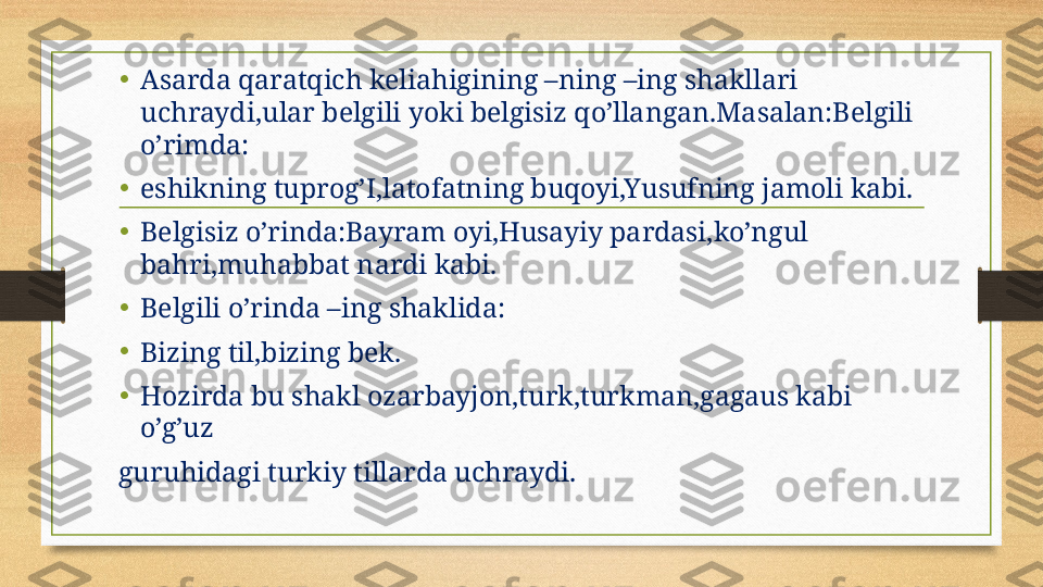 •
Asarda qaratqich keliahigining –ning –ing shakllari 
uchraydi,ular belgili yoki belgisiz qo’llangan.Masalan:Belgili 
o’rimda:
•
eshikning tuprog’I,latofatning buqoyi,Yusufning jamoli kabi.
•
Belgisiz o’rinda:Bayram oyi,Husayiy pardasi,ko’ngul 
bahri,muhabbat nardi kabi.
•
Belgili o’rinda –ing shaklida:
•
Bizing til,bizing bek.
•
Hozirda bu shakl ozarbayjon,turk,turkman,gagaus kabi 
o’g’uz
guruhidagi turkiy tillarda uchraydi. 