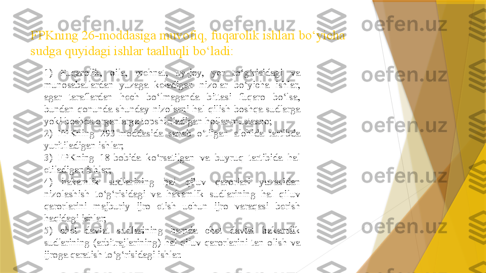 FPKning 26-moddasiga muvofiq,   fuqarolik ishlari bo‘yicha 
sudga quyidagi ishlar taalluqli bo‘ladi:
1 )  Fuqarolik,  oila,  mehnat,  uy-joy,  yer  to‘g‘risidagi  va 
munosabatlardan  yuzaga  keladigan  nizolar  bo‘yicha  ishlar, 
agar  taraflardan  hech  bo‘lmaganda  bittasi  fuqaro  bo‘lsa, 
bundan  qonunda  shunday  nizolarni  hal  qilish  boshqa  sudlarga 
yoki boshqa organlarga topshiriladigan hollar mustasno;
2)  FPKning  293-moddasida  sanab  o‘tilgan  alohida  tartibda 
yuritiladigan ishlar;
3)  FPKning  18-bobida  ko‘rsatilgan  va  buyruq  tartibida  hal 
etiladigan ishlar;
4)  hakamlik  sudlarining  hal  qiluv  qarorlari  yuzasidan 
nizolashish  to‘g‘risidagi  va  hakamlik  sudlarining  hal  qiluv 
qarorlarini  majburiy  ijro  etish  uchun  ijro  varaqasi  berish 
haqidagi ishlar;
5)  chet  davlat  sudlarining  hamda  chet  davlat  hakamlik 
sudlarining  (arbitrajlarining)  hal  qiluv  qarorlarini  tan  olish  va 
ijroga qaratish to‘g‘risidagi ishlar.                  