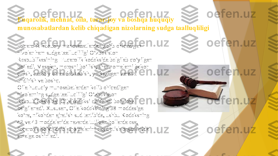 Fuqarolik, mehnat, oila, turar-joy va boshqa huquqiy 
munosabatlardan kelib chiqadigan nizolarning   sudga taalluqliligi
Fuqarolik huquqiy munosabatlardan kelib chiqadigan 
nizolar ham sudga taalluqliligi O‘zbekiston 
Respublikasining  Fuqarolik kodeksida belgilab qo‘yilgan 
bo‘ladi. Masalan, merosni bo‘lish, shartnomalarni bekor 
qilish, haqiqiy emas deb topish, yetkazilgan zararni 
undirish va boshq. 
Oila huquqiy munosabatlardan kelib chiqadigan 
nizolarning sudga taalluqliligi O‘zbekiston 
Respublikasining  Oila kodeksi qoidalari bo‘yicha 
belgilanadi. Xususan, Oila kodeksining 38-moddasiga 
ko‘ra, nikohdan ajratish sud tartibida, ushbu Kodeksning 
42 va 43-moddalarida nazarda tutilgan hollarda esa, 
fuqarolik holati dalolatnomalarini qayd etish organlarida 
amalga oshiriladi.                  