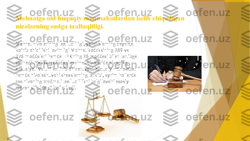 Mehnatga oid huquqiy munosabatlardan kelib chiqadigan 
nizolarning sudga taalluqliligi. 
Mehnat nizolarining taalluqliligi, ya’ni ularning qayerda 
ko‘rib chiqilishi lozimligi Mehnat kodeksining 269 va 
276-moddalari hamda FPKning 26-moddasi bilan tartibga 
solinadi. Yakka tartibdagi mehnat nizolarida nizoning 
xususiyati va uni keltirib chiqaruvchi huquqiy munosabat 
hamda nizolashuvchi shaxslarning tarkibi, ayrim hollarda 
esa nizoning predmeti taalluqlilikni belgilovchi asosiy 
mezon sifatida e’tirof etiladi.                  