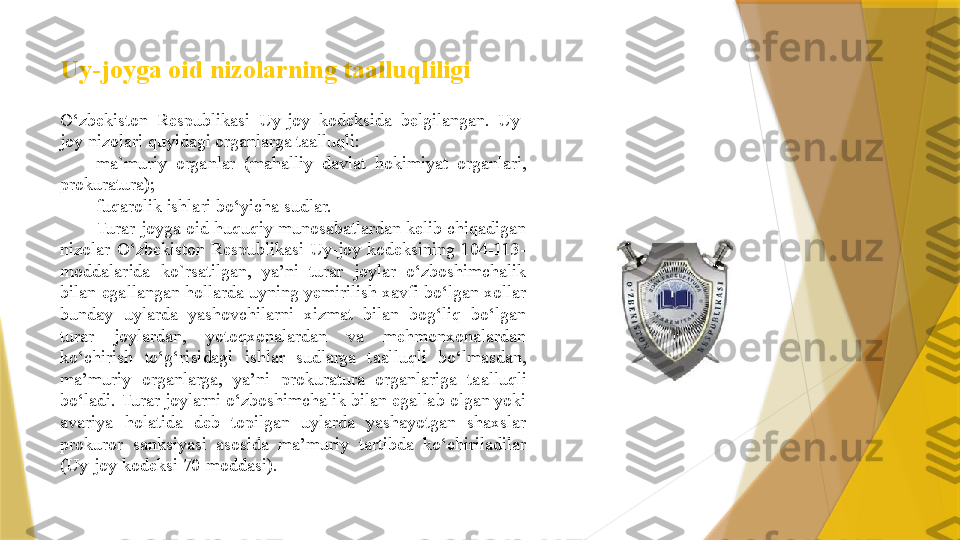 Uy-joyga oid nizolarning taalluqliligi  
O‘zbekiston  Respublikasi  Uy-joy  kodeksida  belgilangan.  Uy-
joy nizolari quyidagi organlarga taalluqli: 
ma`muriy  organlar  (mahalliy  davlat  hokimiyat  organlari, 
prokuratura);
fuqarolik ishlari bo‘yicha sudlar.
Turar-joyga oid huquqiy munosabatlardan kelib chiqadigan 
nizolar  O‘zbekiston  Respublikasi  Uy-joy  kodeksining  104-113-
mod dalarida  ko`rsatilgan,  ya’ni  turar  joylar  o‘zboshimchalik 
bilan egal	
 langan hollarda uyning yemirilish xavfi bo‘lgan xollar 
bunday  uy
 larda  yashovchilarni  xizmat  bilan  bog‘liq  bo‘lgan 
turar  joylardan,  yotoqxonalardan  va  mehmonxonalardan 
ko‘chirish  to‘g‘risidagi  ishlar  sudlarga  taalluqli  bo‘lmasdan, 
ma’muriy  organlarga,  ya’ni  proku	
 ratura  organlariga  taalluqli 
bo‘ladi. Turar joylarni o‘zboshim	
 chalik bilan egallab olgan yoki 
avariya  holatida  deb  topilgan  uylarda  yashayotgan  shaxslar 
prokuror  sanksiyasi  asosida  ma’muriy  tartibda  ko‘chiriladilar 
(Uy-joy kodeksi 70-moddasi).                 