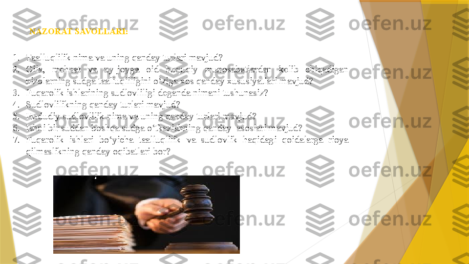 NAZORAT SAVOLLARI:
1. Taalluqlilik nima va u ning qanday turlari mavjud?
2. Oila,  mehnat  va  uy-joyga  oid  huquqiy  munosabatlardan  kelib  chiqadigan 
nizolarning sudga taalluqliligini o‘ziga xos qanday xususiyatlari mavjud?
3. Fuqarolik ishlarining sudlovliligi  deganda nimani tushunasiz?
4. Sudlovlilikning qanday turlari mavjud?
5. Hududiy sudlovlilik nima va uning qanday turlari mavjud?
6. Ishni bir suddan boshqa sudga o‘tkazish ning qanday   asoslari  mavjud?
7. Fuqarolik  ishlari  bo‘yicha  taalluqlilik  va  sudlovlik  haqidagi  qoidalarga  rioya 
qilmaslikning qanday oqibatlari bor?                 