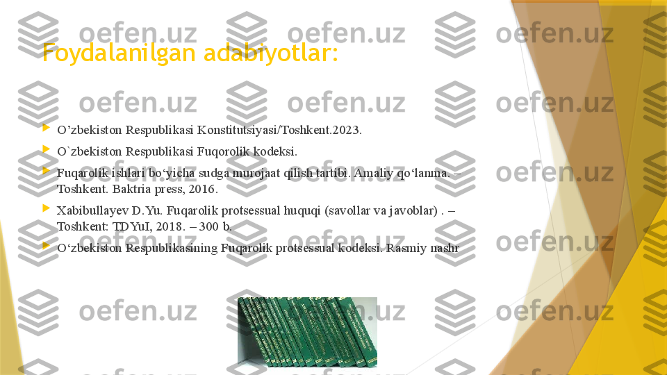 Foydalanilgan adabiyotlar:

O’zbekiston Respublikasi Konstitutsiyasi/Toshkent.2023.

O`zbekiston Respublikasi Fuqorolik kodeksi.

Fuqarolik ishlari bo‘yicha sudga murojaat qilish tartibi. Amaliy qo‘lanma. –
Toshkent. Baktria press, 2016.

Xabibullayev D.Yu. Fuqarolik protsessual huquqi (savollar va javoblar) . – 
Toshkent: TDYuI, 2018. – 300 b.

O‘zbekiston Respublikasining Fuqarolik protsessual kodeksi. Rasmiy nashr
                  