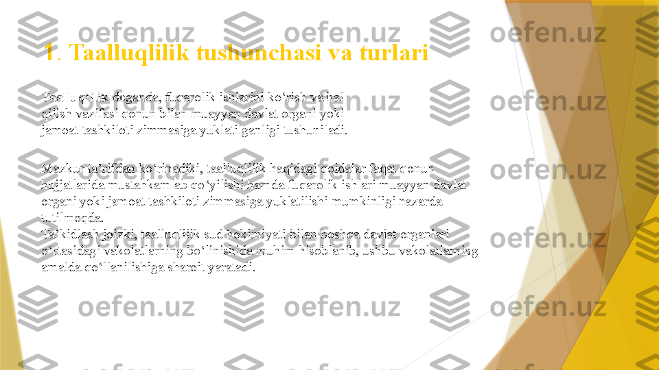 1 .  Taalluqlilik tushunchasi va turlari
Taalluqlilik  deganda, fuqarolik ishlarini ko‘rish va hal 
qilish vazifasi qonun bilan muayyan davlat organi yoki 
jamoat tashkiloti zimmasiga yuklatilganligi tushuniladi.
Mazkur ta’rifdan ko‘rinadiki, taalluqlilik haqidagi qoidalar faqat qonun 
hujjatlarida mustahkamlab qo‘yilishi hamda fuqarolik ishlari muayyan davlat 
organi yoki jamoat tashkiloti zimmasiga yuklatilishi mumkinligi nazarda 
tutilmoqda.  
Ta’kidlash joizki, taalluqlilik sud hokimiyati bilan boshqa davlat organlari 
o‘rtasidagi vakolatlarning bo‘linishida muhim hisoblanib, ushbu vakolatlarning 
amalda qo‘llanilishiga sharoit yaratadi.                  