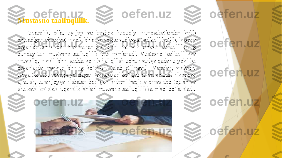 Mustasno taalluqlilik.  
Fuqarolik,  oila,  uy-joy  va  boshqa  huquqiy  munosabatlardan  kelib 
chiqadigan aksariyat nizoli ishlar bevosita sudlarga taalluqli bo‘lib, boshqa 
organlar  tomonidan  mazmunan  ko‘rilishi  mumkin  emas.  Taalluqlilikning 
bunday  turi  mustasno  taalluqlilik  deb  nomlanadi.  Mustasno  taalluqlilikka 
muvofiq,  nizoli  ishni  sudda  ko‘rib  hal  qilish  uchun  sudga  qadar  u  yoki  bu 
organlarda  mazkur  ishning  ko‘rilishi  talab  etilmaydi.  Masalan,  xodimni 
ishga  tiklash,  voyaga  yetmagan  farzandlari  bo‘lgan  er  va  xotinni  nikohdan 
ajratish,  turar  joyga  nisbatan  berilgan  orderni  haqiqiy  emas  deb  topish  va 
shu kabi ko‘plab fuqarolik ishlari mustasno taalluqlilikka misol bo‘la oladi.                 