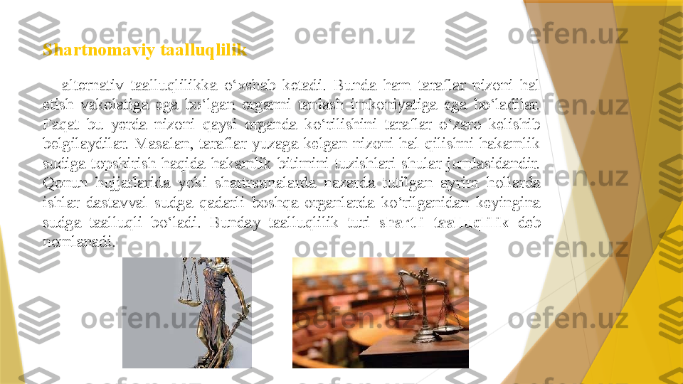 Shartnomaviy taalluqlilik  
alternativ  taalluqlilikka  o‘xshab  ketadi.  Bunda  ham  taraflar  nizoni  hal 
etish  vakolatiga  ega  bo‘lgan  organni  tanlash  imkoniyatiga  ega  bo‘ladilar. 
Faqat  bu  yerda  nizoni  qaysi  organda  ko‘rilishini  taraflar  o‘zaro  kelishib 
belgilaydilar.  Masalan,  taraflar  yuzaga  kelgan  nizoni  hal  qilishni  hakamlik 
sudiga  topshirish  haqida  hakamlik  bitimini  tuzishlari  shular  jumlasidandir. 
Qonun  hujjatlarida  yoki  shartnomalarda  nazarda  tutilgan  ayrim  hollarda 
ishlar  dastavval  sudga  qadarli  boshqa  organlarda  ko‘rilganidan  keyingina 
sudga  taalluqli  bo‘ladi.  Bunday  taalluqlilik  turi  shartli   taalluqlilik  deb 
nomlanadi.                 