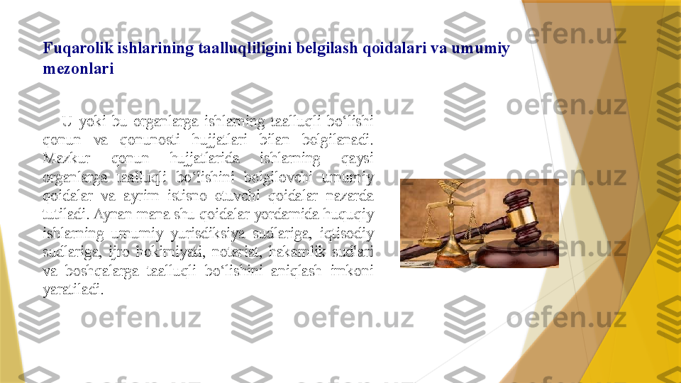 Fuqarolik ishlarining taalluqliligini belgilash qoidalari va umumiy 
mezonlari
 
U  yoki  bu  organlarga  ishlarning  taalluqli  bo‘lishi 
qonun  va  qonunosti  hujjatlari  bilan  belgilanadi. 
Mazkur  qonun  hujjatlarida  ishlarning  qaysi 
organlarga  taalluqli  bo‘lishini  belgilovchi  umumiy 
qoidalar  va  ayrim  istisno  etuvchi  qoidalar  nazarda 
tutiladi. Aynan mana shu qoidalar yordamida huquqiy 
ishlarning  umumiy  yurisdiksiya  sudlariga,  iqtisodiy 
sudlariga,  ijro  hokimiyati,  notariat,  hakamlik  sudlari 
va  boshqalarga  taalluqli  bo‘lishini  aniqlash  imkoni 
yaratiladi.                  