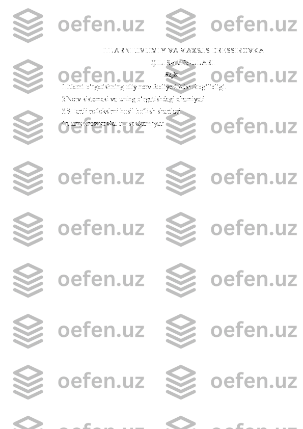 ITLARNI UMUMIY VA MAXSUS DRESSIROVKA
Q ILISH USULLARI
Reja
1. Itlarni o‘rgatishning oliy nerv faoliyati bilan bog‘liqligi.
2. Nerv sistemasi va uning o‘rgatishdagi ahamiyati
3.S Hartli reflekslrni hosil bo‘lish shartlari
4 Itlarni dressirovka qilish ahamiyati 