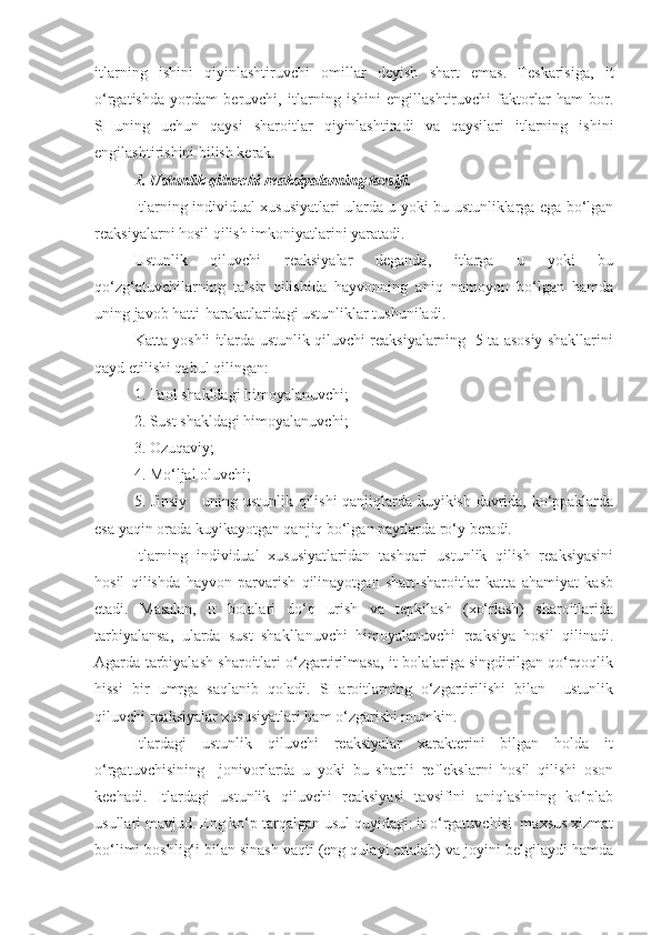 itlarning   ishini   qiyinlashtiruvchi   omillar   deyish   shart   emas.   Teskarisiga,   it
o‘rgatishda   yordam   beruvchi,   itlarning   ishini   engillashtiruvchi   faktorlar   ham   bor.
SHuning   uchun   qaysi   sharoitlar   qiyinlashtiradi   va   qaysilari   itlarning   ishini
engilashtirishini bilish kerak. 
1. Ustunlik qiluvchi reaksiyalarning tavsifi.
Itlarning individual xususiyatlari ularda u yoki bu ustunliklarga ega bo‘lgan
reaksiyalarni hosil qilish imkoniyatlarini yaratadi.
Ustunlik   qiluvchi   reaksiyalar   deganda,   itlarga   u   yoki   bu
qo‘zg‘atuvchilarning   ta’sir   qilishida   hayvonning   aniq   namoyon   bo‘lgan   hamda
uning javob hatti-harakatlaridagi ustunliklar tushuniladi.
Katta yoshli itlarda ustunlik qiluvchi reaksiyalarning   5 ta asosiy shakllarini
qayd etilishi qabul qilingan:
1. Faol shakldagi himoyalanuvchi;
2. Sust shakldagi himoyalanuvchi;
3. Ozuqaviy;
4. Mo‘ljal oluvchi;
5. Jinsiy - uning ustunlik qilishi qanjiqlarda kuyikish davrida, ko‘ppaklarda
esa yaqin orada kuyikayotgan qanjiq bo‘lgan paytlarda ro‘y beradi.
Itlarning   individual   xususiyatlaridan   tashqari   ustunlik   qilish   reaksiyasini
hosil   qilishda   hayvon   parvarish   qilinayotgan   shart-sharoitlar   katta   ahamiyat   kasb
etadi.   Masalan,   it   bolalari   do‘q   urish   va   tepkilash   (xo‘rlash)   sharoitlarida
tarbiyalansa,   ularda   sust   shakllanuvchi   himoyalanuvchi   reaksiya   hosil   qilinadi.
Agarda tarbiyalash sharoitlari o‘zgartirilmasa, it bolalariga singdirilgan qo‘rqoqlik
hissi   bir   umrga   saqlanib   qoladi.   SHaroitlarning   o‘zgartirilishi   bilan     ustunlik
qiluvchi reaksiyalar xususiyatlari ham o‘zgarishi mumkin.
Itlardagi   ustunlik   qiluvchi   reaksiyalar   xarakterini   bilgan   holda   it
o‘rgatuvchisining     jonivorlarda   u   yoki   bu   shartli   reflekslarni   hosil   qilishi   oson
kechadi.   Itlardagi   ustunlik   qiluvchi   reaksiyasi   tavsifini   aniqlashning   ko‘plab
usullari mavjud. Eng ko‘p tarqalgan usul quyidagi: it o‘rgatuvchisi  maxsus xizmat
bo‘limi boshlig‘i bilan sinash vaqti (eng qulayi ertalab) va joyini belgilaydi hamda 