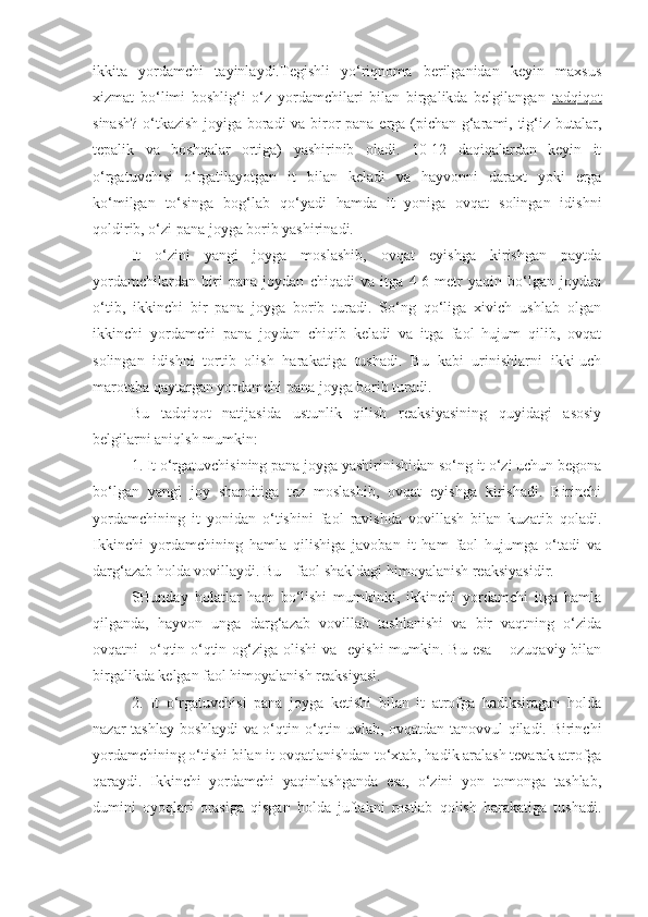 ikkita   yordamchi   tayinlaydi.Tegishli   yo‘riqnoma   berilganidan   keyin   maxsus
xizmat   bo‘limi   boshlig‘i   o‘z   yordamchilari   bilan   birgalikda   belgilangan   tadqiqot
sinash? o‘tkazish joyiga boradi va biror pana erga (pichan g‘arami, tig‘iz butalar,
tepalik   va   boshqalar   ortiga)   yashirinib   oladi.   10-12   daqiqalardan   keyin   it
o‘rgatuvchisi   o‘rgatilayotgan   it   bilan   keladi   va   hayvonni   daraxt   yoki   erga
ko‘milgan   to‘singa   bog‘lab   qo‘yadi   hamda   it   yoniga   ovqat   solingan   idishni
qoldirib, o‘zi pana joyga borib yashirinadi.
It   o‘zini   yangi   joyga   moslashib,   ovqat   eyishga   kirishgan   paytda
yordamchilardan   biri   pana   joydan   chiqadi   va   itga   4-6   metr   yaqin   bo‘lgan   joydan
o‘tib,   ikkinchi   bir   pana   joyga   borib   turadi.   So‘ng   qo‘liga   xivich   ushlab   olgan
ikkinchi   yordamchi   pana   joydan   chiqib   keladi   va   itga   faol   hujum   qilib,   ovqat
solingan   idishni   tortib   olish   harakatiga   tushadi.   Bu   kabi   urinishlarni   ikki-uch
marotaba qaytargan yordamchi pana joyga borib turadi. 
Bu   tadqiqot   natijasida   ustunlik   qilish   reaksiyasining   quyidagi   asosiy
belgilarni aniqlsh mumkin:
1. It o‘rgatuvchisining pana joyga yashirinishidan so‘ng it o‘zi uchun begona
bo‘lgan   yangi   joy   sharoitiga   tez   moslashib,   ovqat   eyishga   kirishadi.   Birinchi
yordamchining   it   yonidan   o‘tishini   faol   ravishda   vovillash   bilan   kuzatib   qoladi.
Ikkinchi   yordamchining   hamla   qilishiga   javoban   it   ham   faol   hujumga   o‘tadi   va
darg‘azab holda vovillaydi. Bu – faol shakldagi himoyalanish reaksiyasidir.
SHunday   holatlar   ham   bo‘lishi   mumkinki,   ikkinchi   yordamchi   itga   hamla
qilganda,   hayvon   unga   darg‘azab   vovillab   tashlanishi   va   bir   vaqtning   o‘zida
ovqatni    o‘qtin-o‘qtin og‘ziga olishi  va   eyishi  mumkin. Bu esa  – ozuqaviy bilan
birgalikda kelgan faol himoyalanish reaksiyasi.
2.   It   o‘rgatuvchisi   pana   joyga   ketishi   bilan   it   atrofga   hadiksiragan   holda
nazar tashlay boshlaydi va o‘qtin-o‘qtin uvlab, ovqatdan tanovvul qiladi. Birinchi
yordamchining o‘tishi bilan it ovqatlanishdan to‘xtab, hadik aralash tevarak atrofga
qaraydi.   Ikkinchi   yordamchi   yaqinlashganda   esa,   o‘zini   yon   tomonga   tashlab,
dumini   oyoqlari   orasiga   qisgan   holda   juftakni   rostlab   qolish   harakatiga   tushadi. 