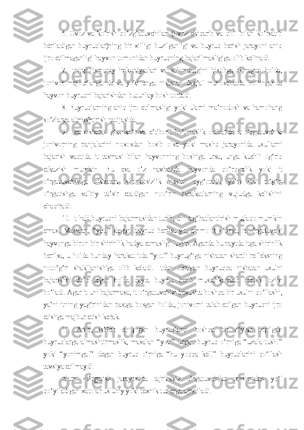 6.  Ovoz   va   ko‘rish   qo‘zg‘atuvchilari   (ovoz   chiqarib   va   qo‘l   bilan   ko‘rsatib
beriladigan   buyruqlar)ning   bir   xilligi   buzilganligi   va   buyruq   berish   jarayoni   aniq
ijro etilmaganligi hayvon tomonidan buyruqning bajarilmasligiga olib kelinadi.
7.   Itning   jismoniy   imkoniyatlari   va   salomatligini   hisobga   olmagan   holda,
jonivor   majburlanganda   va   yoki   unga   nisbatan   dag‘al   munosabatda   bo‘linganda
hayvon buyruqni bajarishdan butunlay bosh tortadi.
8.   Buyruqlarning   aniq   ijro   etilmasligi   yoki   ularni   ma’nodosh   va   hamohang
so‘zlarga almashtirish natijasida.
9.   Itga   nisbatan   g‘amxo‘r   va   e’tiborli   bo‘lmaslik   oqibatida   it   o‘rgatuvchisi
jonivorning   panjalarini   noxosdan   bosib   olsa   yoki   mashq   jarayonida   usullarni
bajarish   vaqtida   it   tasmasi   bilan   hayvonning   boshiga   ursa,   unga   kuchli   og‘riq
etkazish   mumkin.   Bu   esa   o‘z   navbatida   hayvonda   qo‘rqoqlik   yoki   it
o‘rgatuvchisiga   nisbatan   ishonchsizlik   hissini   uyg‘otadi,   ya’ni   itni   to‘g‘ri
o‘rgatishga   salbiy   ta’sir   etadigan   noo‘rin   harakatlarning   vujudga   kelishini
chaqiradi.
10. It hali buyruqni bajarmasidan turib, uni rag‘batlantirish mutlaqo mumkin
emas!   Masalan,   “yot!”   degan   buyruq   berilsa-yu,   ammo   it   o‘tirsa,   it   o‘rgatuvchi
hayvonga biron-bir shirinlik hadya etmasligi lozim. Agarda bu paytda itga shirinlik
berilsa, u holda bunday harakat itda “yot!” buyrug‘iga nisbatan shartli refleksning
noto‘g‘ri   shakllanishiga   olib   keladi.   Itdan   berilgan   buyruqqa   nisbatan   usulni
bajarishni   do‘q   urgan   holda   qayta   buyruq   berib   mustahkamlab   borish   lozim
bo‘ladi. Agar it uni bajarmasa, it o‘rgatuvchisi bevosita boshqa bir usulni qo‘llashi,
ya’ni itning yag‘rinidan pastga bosgan holda, jonivorni talab etilgan buyruqni ijro
etishga majbur etish kerak.
11.   Aniq,   ishlab   chiqilgan   buyruqlarni   boshqa   bir   o‘ylab   topilgan
buyruqlarga   almashtirmaslik,   masalan   “yot!”   degan   buyruq   o‘rniga   “uzala   tush!”
yoki   “yonimga!”   degan   buyruq   o‘rniga   “bu   yoqqa   kel!”   buyruqlarini   qo‘llash
tavsiya etilmaydi.
Itlarni   o‘rgatish   jarayonida   tajribasiz   o‘rgatuvchilar   tomonidan   yo‘l
qo‘yiladigan xatolar uslubiy yoki texnik turlarga ajratiladi. 