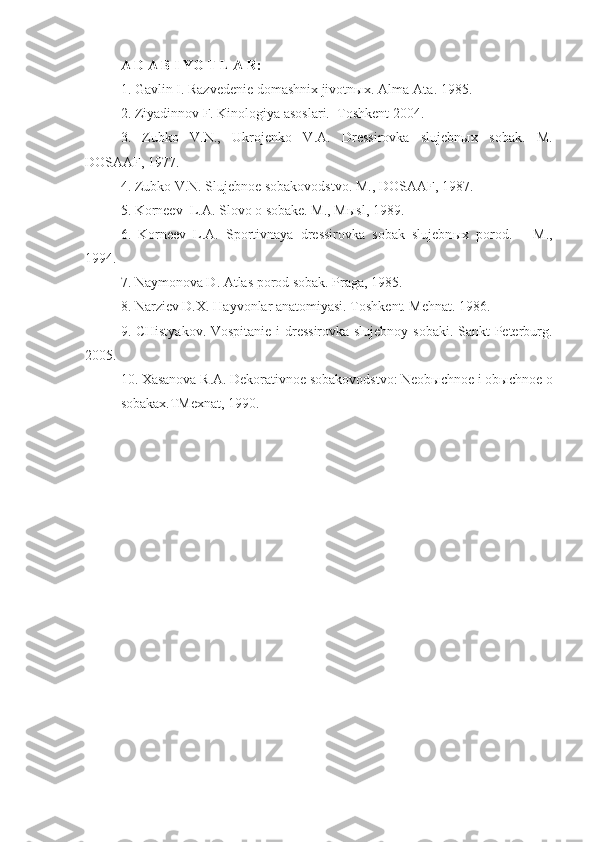 A D A B I YO T L A R:
1 . Gavlin I.  Razvedenie domashnix jivotn ы x . Alma-Ata. 1985 .
2. Ziyadinnov F. Kinologiya asoslari.  Toshkent 2004.
3.   Zubko   V.N.,   Ukrojenko   V.A.   Dressirovka   slujebnыx   sobak.   M.
DOSAAF, 1977.
4. Zubko V.N. Slujebnoe sobakovodstvo. M., DOSAAF, 1987 .
5. Korneev  L.A. Slovo o sobake. M., M ы sl, 1989.
6.   Korneev   L.A.   Sportivnaya   dressirovka   sobak   slujebn ы x   porod.   –   M.,
1994.
7. Naymonova D. Atlas porod sobak. Praga, 1985.
8.  Narziev D.X.  H ayvonlar anatomiyasi . Toshkent. Mehnat. 1986.
9 . CHistyakov. Vospitanie i dressirovka slujebnoy sobaki. Sankt-Peterburg.
2005.
10. Xasanova R.A. Dekorativnoe sobakovodstvo: Neobыchnoe i obыchnoe o
sobakax.TMexnat, 1990.  