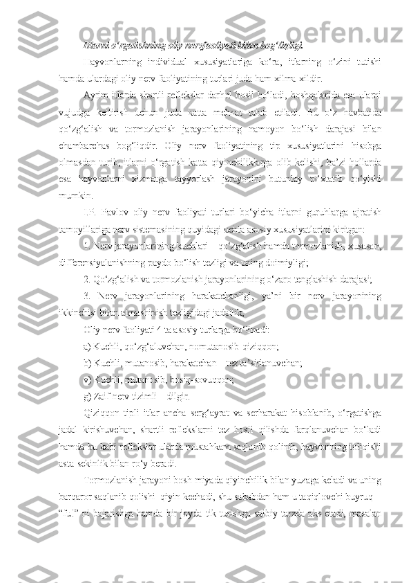 Itlarni o‘rgatishning oliy nervfaoliyati bilan bog‘liqligi.
Hayvonlarning   individual   xususiyatlariga   ko‘ra,   itlarning   o‘zini   tutishi
hamda ulardagi oliy nerv faoliyatining turlari juda ham xilma-xildir.
Ayrim  itlarda shartli reflekslar  darhol  hosil  bo‘ladi, boshqalarida esa ularni
vujudga   keltirish   uchun   juda   katta   mehnat   talab   etiladi.   Bu   o‘z   navbatida
qo‘zg‘alish   va   tormozlanish   jarayonlarining   namoyon   bo‘lish   darajasi   bilan
chambarchas   bog‘liqdir.   Oliy   nerv   faoliyatining   tip   xususiyatlarini   hisobga
olmasdan   turib,   itlarni   o‘rgatish   katta   qiyinchiliklarga   olib   kelishi,   ba’zi   hollarda
esa   hayvonlarni   xizmatga   tayyorlash   jarayonini   butunlay   to‘xtatib   qo‘yishi
mumkin.
I.P.   Pavlov   oliy   nerv   faoliyati   turlari   bo‘yicha   itlarni   guruhlarga   ajratish
tamoyillariga nerv sistemasining quyidagi uchta asosiy xususiyatlarini kiritgan:
1. Nerv jarayonlarining kuchlari – qo‘zg‘alish hamda tormozlanish, xususan,
differensiyalanishning paydo bo‘lish tezligi va uning doimiyligi;
2. Qo‘zg‘alish va tormozlanish jarayonlarining o‘zaro tenglashish darajasi;
3.   Nerv   jarayonlarining   harakatchanligi,   ya’ni   bir   nerv   jarayonining
ikkinchisi bilan almashinish tezligidagi jadallik;
Oliy nerv faoliyati 4 ta asosiy turlarga bo‘linadi:
a) Kuchli, qo‘zg‘aluvchan, nomutanosib-qiziqqon;
b) Kuchli, mutanosib, harakatchan – tez ta’sirlanuvchan;
v) Kuchli, mutanosib, bosiq-sovuqqon;
g) Zaif nerv tizimli – dilgir.
Qiziqqon   tipli   itlar   ancha   serg‘ayrat   va   serharakat   hisoblanib,   o‘rgatishga
jadal   kirishuvchan,   shartli   reflekslarni   tez   hosil   qilishda   farqlanuvchan   bo‘ladi
hamda bu kabi reflekslar ularda mustahkam saqlanib qolinib, hayvonning toliqishi
asta-sekinlik bilan ro‘y beradi.
Tormozlanish jarayoni bosh miyada qiyinchilik bilan yuzaga keladi va uning
barqaror saqlanib qolishi  qiyin kechadi, shu sababdan ham u taqiqlovchi buyruq  -
“fu!”   ni   bajarishga   hamda   bir   joyda   tik   turishga   salbiy   tarzda   aks   etadi,   masalan 