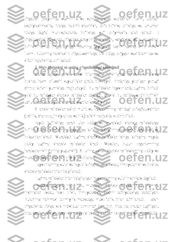 o‘rgatish   jarayonida   vazminlik   va   sabr-bardoshni   saqlashlari   lozim,   ulardan
asabiylashmaslik,   itlarga   baqirib-chaqirish,   do‘q-po‘pisa   qilishga   va   umuman
itlarga   dag‘al   munosabatlarda   bo‘lishga   yo‘l   qo‘ymaslik   talab   etiladi.   It
o‘rgatuvchisi   hayvonni   o‘rgatish   jarayonida   chaqqon,   serg‘ayrat   va   kuzatuvchan
bo‘lishi   hamda   o‘rgatilayotgan   itlarning   kayfiyatini   izchil   nazorat   qilib   borishi
lozim. Bularning barchasi it o‘rgatuvchilarga o‘z oldiga qo‘ygan vazifalarni tez va
sifatli bajarishida qo‘l keladi.
2. Nerv sistemasi va uning o‘rgatishdagi ahamiyati
Itlarda   og‘ziga   go‘sht   solish   bilan   og‘iz   bo‘shlig‘ida   refleksli   so‘lak   va
boshqa   hazm   qiluvchi   suyuqliklar   ajrala   boshlaydi.   Birdaniga   yoqilgan   yorug‘
chiroq   ko‘zni   yumishga   majburlaydi.   Bu   reflekslar   hayvonlarda   tug‘ma   bo‘ladi
yoki   bu   reflekslar   shartsiz   reflekslar   deyiladi,   chunki   bu   refleks   sodir   bo‘lishi
uchun hech qanday qo‘shimcha shartlar keragi yo‘q.
SHartsiz   reflekslar   tashqi   muhit   va   organizmning   ichidagi   qo‘zg‘atuvchilar
(ochlik, chanqoq, jinsiy aloqa va h.k.) ta’siri natijasida sodir bo‘ladi.
Paydo   bo‘lishiga   qarab   ular   oddiy   va   murakkab   shartsiz   reflekslarga
bo‘linadi.  Oddiy to‘g‘ri  reaksiyalarga  ko‘z qorachig‘ining qisqarishi,  aks  etish  va
hokazolar   kiradi.   Murakkab   tug‘ma   shartsiz   reflekslar   ichiga   ko‘pgina   mayda
oddiy   tug‘ma   shartsiz   reflekslar   kiradi.   Masalan,   butun   organizmning
harakatlanishi   (itning   yugurishi).   SHuning   uchun   shartsiz   reflekslarning   oddiy   va
murakkablarga bo‘linishi nisbiy hisoblanadi.
Hayvonlarning xulqi va hayoti ko‘pgina oziq-ovqat, himoyalanish va boshqa
shartsiz reflekslar bilan belgilanadi.
Tug‘ma reflekslar bilan belgilangan hayvonlarning xulqi instinktiv deyiladi.
Instinkt   (tug‘ma   his)   –   bu   murakkab   shartsiz   refleks   bo‘lib,   hamma
instinktlar   ovqat,   havo   olish,   himoyalanish,   naslini   tarbiyalashga   qaratilgan.
Bularning   hammasi   doimiylik   maqsadga   muvofiqlik   bilan   ta’riflanadi.     Lekin
o‘rgatishda   o‘ziga   xos   individual   tomonlari   ham   bor.   Bitta   ota-onadan   tug‘ilgan,
bitta egadan tarbiya olgan xizmat (yoki ovchi) itlar biri oson, biri qiyin o‘rgatiladi. 