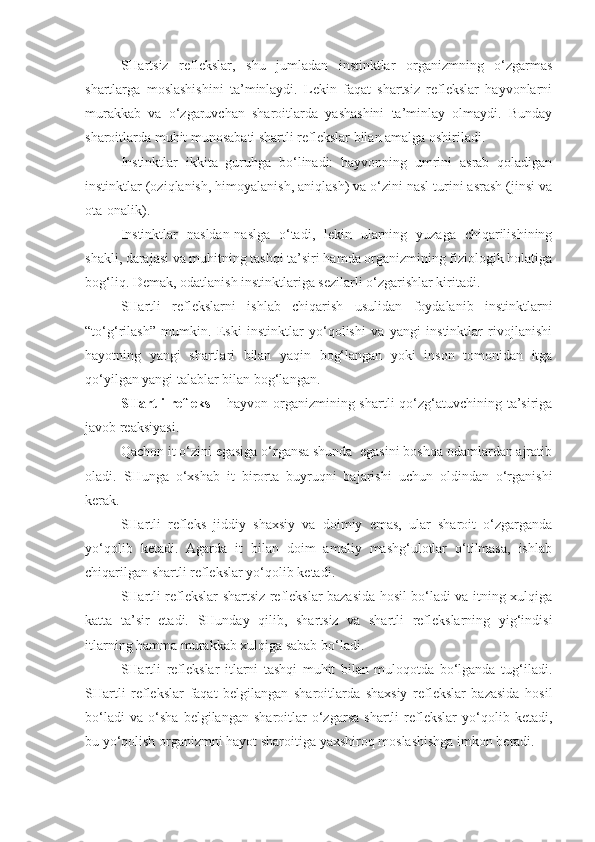 SHartsiz   reflekslar,   shu   jumladan   instinktlar   organizmning   o‘zgarmas
shartlarga   moslashishini   ta’minlaydi.   Lekin   faqat   shartsiz   reflekslar   hayvonlarni
murakkab   va   o‘zgaruvchan   sharoitlarda   yashashini   ta’minlay   olmaydi.   Bunday
sharoitlarda muhit munosabati shartli reflekslar bilan amalga oshiriladi.
Instinktlar   ikkita   guruhga   bo‘linadi:   hayvonning   umrini   asrab   qoladigan
instinktlar (oziqlanish, himoyalanish, aniqlash) va o‘zini nasl turini asrash (jinsi va
ota-onalik).
Instinktlar   nasldan-naslga   o‘tadi,   lekin   ularning   yuzaga   chiqarilishining
shakli, darajasi va muhitning tashqi ta’siri hamda organizmining fiziologik holatiga
bog‘liq. Demak, odatlanish instinktlariga sezilarli o‘zgarishlar kiritadi.
SHartli   reflekslarni   ishlab   chiqarish   usulidan   foydalanib   instinktlarni
“to‘g‘rilash”   mumkin.   Eski   instinktlar   yo‘qolishi   va   yangi   instinktlar   rivojlanishi
hayotning   yangi   shartlari   bilan   yaqin   bog‘langan   yoki   inson   tomonidan   itga
qo‘yilgan yangi talablar bilan bog‘langan.
SHartli  refleks –   hayvon organizmining shartli qo‘zg‘atuvchining ta’siriga
javob reaksiyasi.
Qachon it o‘zini egasiga o‘rgansa shunda  egasini boshqa odamlardan ajratib
oladi.   SHunga   o‘xshab   it   birorta   buyruqni   bajarishi   uchun   oldindan   o‘rganishi
kerak.
SHartli   refleks   jiddiy   shaxsiy   va   doimiy   emas,   ular   sharoit   o‘zgarganda
yo‘qolib   ketadi.   Agarda   it   bilan   doim   amaliy   mashg‘ulotlar   o‘tilmasa,   ishlab
chiqarilgan shartli reflekslar yo‘qolib ketadi.
SHartli reflekslar shartsiz reflekslar bazasida hosil bo‘ladi va itning xulqiga
katta   ta’sir   etadi.   SHunday   qilib,   shartsiz   va   shartli   reflekslarning   yig‘indisi
itlarning hamma murakkab xulqiga sabab bo‘ladi.
SHartli   reflekslar   itlarni   tashqi   muhit   bilan   muloqotda   bo‘lganda   tug‘iladi.
SHartli   reflekslar   faqat   belgilangan   sharoitlarda   shaxsiy   reflekslar   bazasida   hosil
bo‘ladi   va   o‘sha   belgilangan   sharoitlar   o‘zgarsa   shartli   reflekslar   yo‘qolib   ketadi,
bu yo‘qolish organizmni hayot sharoitiga yaxshiroq moslashishga imkon beradi. 