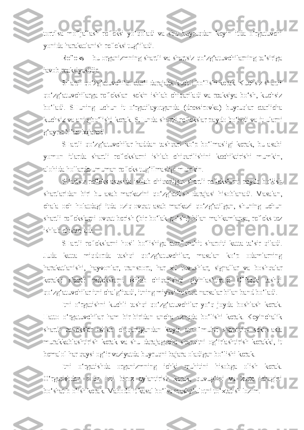 tortilsa   mo‘ljallash   refleksi   yo‘qoladi   va   shu   buyruqdan   keyin   itda   o‘rgatuvchi
yonida harakatlanish refleksi tug‘iladi.
Refleks –   bu organizmning shartli va shartsiz qo‘zg‘atuvchilarning ta’siriga
javob reaksiyasidir.
SHartli qo‘zg‘atuvchilar etarli darajada kuchli bo‘lishi kerak. Kuchsiz shartli
qo‘zg‘atuvchilarga   reflekslar     sekin   ishlab   chiqariladi   va   reaksiya   bo‘sh,   kuchsiz
bo‘ladi.   SHuning   uchun   it   o‘rgatilayotganda   (dressirovka)   buyruqlar   etarlicha
kuchsiz va aniq bo‘lishi kerak. SHunda shartli reflekslar paydo bo‘ladi va it ularni
g‘ayrat bilan bajaradi.
SHartli   qo‘zg‘atuvchilar   haddan   tashqari   ko‘p   bo‘lmasligi   kerak,   bu   asabi
yomon   itlarda   shartli   reflekslarni   ishlab   chiqarilishini   kechiktirishi   mumkin,
alohida hollarda umuman refleks tug‘ilmasligi mumkin.
SHartsiz refleks asosida ishlab chiqarilgan shartli reflekslarni paydo bo‘lish
shartlaridan   biri   bu   asab   markazini   qo‘zg‘atilish   darajasi   hisoblanadi.   Masalan,
chala   och   holatdagi   itda   oziq-ovqat   asab   markazi   qo‘zg‘atilgan,   shuning   uchun
shartli reflekslarni ovqat berish (bir bo‘lak go‘sht) bilan mahkamlansa, refleks tez
ishlab chiqariladi.
SHartli   reflekslarni   hosil   bo‘lishiga   atrof-muhit   sharoiti   katta   ta’sir   qiladi.
Juda   katta   miqdorda   tashqi   qo‘zg‘atuvchilar,   masalan   ko‘p   odamlarning
harakatlanishi,   hayvonlar,   transport,   har   xil   tovushlar,   signallar   va   boshqalar
kerakli   shartli   reflekslarni   ishlab   chiqarishni   qiyinlashtiradi.   CHunki   tashqi
qo‘zg‘atuvchilar itni chalg‘itadi, itning miyasi boshqa narsalar bilan band bo‘ladi.
Itni   o‘rgatishni   kuchli   tashqi   qo‘zg‘atuvchilar   yo‘q   joyda   boshlash   kerak.
Hatto   o‘rgatuvchilar   ham   bir-biridan   ancha   uzoqda   bo‘lishi   kerak.   Keyinchalik
shartli   reflekslar   ishlab   chiqarilgandan   keyin   atrof-muhit   sharoitini   sekin-asta
murakkablashtirish   kerak   va   shu   darajagacha   sharoitni   og‘irlashtirish   kerakki,   it
bemalol har qaysi og‘ir vaziyatda buyruqni bajara oladigan bo‘lishi kerak.
Itni   o‘rgatishda   organizmning   ichki   muhitini   hisobga   olish   kerak.
O‘rgatishdan   oldin   itni   biroz   aylantirish   kerak,   quvug‘ini   va   katta   ichagini
bo‘shatib olish kerak. Mabodo it kasal bo‘lsa mashg‘ulotni to‘xtatish lozim. 