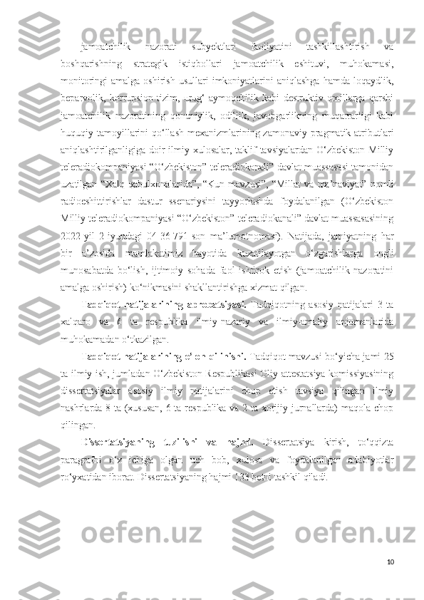 jamoatchilik   nazorati   subyektlari   faoliyatini   tashkillashtirish   va
boshqarishning   strategik   istiqbollari   jamoatchilik   eshituvi,   muhokamasi,
monitoringi  amalga  oshirish  usullari   imkoniyatlarini   aniqlashga  hamda  loqaydlik,
beparvolik,   korrupsion   tizim,   urug‘-aymoqchilik   kabi   destruktiv   omillarga   qarshi
jamoatchilik   nazoratining   qonuniylik,   odillik,   javobgarlikning   muqarrarligi   kabi
huquqiy tamoyillarini qo‘llash  mexanizmlarining zamonaviy pragmatik atributlari
aniqlashtirilganligiga doir  ilmiy xulosalar, taklif-tavsiyalardan  O‘zbekiston  Milliy
teleradiokompaniyasi “O‘zbekiston” teleradiokanali” davlat muassasasi tamonidan
uzatilgan   “Xalq   qabulxonalarida”,   “Kun   mavzusi”,   “Millat   va   ma’naviyat”   nomli
radioeshittirishlar   dastur   ssenariysini   tayyorlashda   foydalanilgan   (O‘zbekiston
Milliy teleradiokompaniyasi “O‘zbekiston” teleradiokanali” davlat muassasasining
2022-yil   2-iyundagi   04-36-791-son   ma’lumotnomasi).   Natijada,   jamiyatning   har
bir   a’zosida   mamlakatimiz   hayotida   kuzatilayotgan   o‘zgarishlarga   ongli
munosabatda   bo‘lish,   ijtimoiy   sohada   faol   ishtirok   etish   (jamoatchilik   nazoratini
amalga oshirish) ko‘nikmasini shakllantirishga xizmat qilgan.
Tadqiqot   natijalarining   aprobatsiyasi.   Tadqiqotning   asosiy   natijalari   3   ta
xalqaro   va   6   ta   respublika   ilmiy-nazariy   va   ilmiy-amaliy   anjumanlarida
muhokamadan  o‘tkazilgan.
Tadqiqot natijalarining e’lon qilinishi.   Tadqiqot mavzusi bo‘yicha jami 25
ta ilmiy ish, jumladan O‘zbekiston Respublikasi  Oliy attestatsiya komissiyasining
dissertatsiyalar   asosiy   ilmiy   natijalarini   chop   etish   tavsiya   qilingan   ilmiy
nashrlarda 8 ta (xususan, 6 ta respublika va 2 ta xorijiy jurnallarda) maqola chop
qilingan.
Dissertatsiyaning   tuzilishi   va   hajmi.   Dissertatsiya   kirish,   to‘qqizta
paragrafni   o‘z   ichiga   olgan   uch   bob,   xulosa   va   foydalanilgan   adabiyotlar
ro‘yxatidan iborat. Dissertatsiyaning hajmi 133 betni tashkil qiladi.
10 