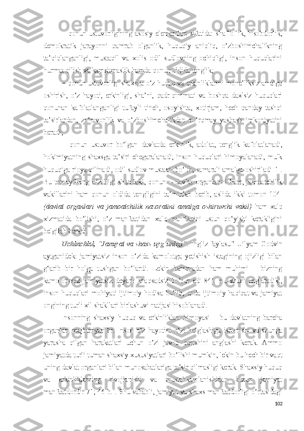 −   qonun  ustuvorligining  asosiy   elementlari   sifatida:   shaffoflik,   hisobdorlik,
demokratik   jarayonni   qamrab   olganlik,   huquqiy   aniqliq,   o‘zboshimchalikning
ta’qiqlanganligi,   mustaqil   va   xolis   odil   sudlovning   ochiqligi,   inson   huquqlarini
hurmat qilish va kamsitmaslik hamda qonun oldida tenglik;
−   qonun ustuvorligi shaxsga o‘z huquq va erkinliklarini mone’liksiz amalga
oshirish,   o‘z   hayoti,   erkinligi,   sha’ni,   qadr-qimmati   va   boshqa   daxlsiz   huquqlari
qonunan   kafolatlanganligi   tufayli   tinch,   osoyishta,   xotirjam,   hech   qanday   tashqi
ta’sirlardan,   zo‘ravonlik   va   o‘zboshimchalikdan   qo‘rqmay   yashash   imkoniyatini
beradi;
−   qonun   ustuvor   bo‘lgan   davlatda   erkinlik,   adolat,   tenglik   kafolatlanadi,
hokimiyatning  shaxsga   ta’siri   chegaralanadi,   inson   huquqlari   himoyalanadi,   mulk
huquqiga rioya qilinadi, odil sudlov mustaqil bo‘lib, samarali amalga oshiriladi [1] .
Bu   tamoyilning   afzalligi   shundaki,   qonun   –   davlat   organlarini   ham,   jamoatchilik
vakillarini   ham   qonun   oldida   tengligini   ta’minlab   berib,   aslida   ikki   tomon [104]
(davlat   organlari   va   jamoatchilik   nazoratini   amalga   oshiruvchi   vakil)   ham   xalq
xizmatida   bo‘lishi,   o‘z   manfaatidan   xalq   manfaatini   ustun   qo‘yishi   kerakligini
belgilab beradi.
Uchinchisi,   “ Jamiyat va shaxs uyg‘unligi”.   Ingliz faylasufi Uilyam Godvin
aytganidek:   jamiyatsiz   inson   o‘zida   kamolotga   yetishish   istagining   ojizligi   bilan
g‘arib   bir   holga   tushgan   bo‘lardi.   Lekin   hammadan   ham   muhimi   −   bizning
kamolotimiz   jamiyatsiz   deyarli   maqsadsiz   bo‘lur   edi [84] .   Bu   shuni   anglatadiki,
inson huquqlari mohiyati ijtimoiy hodisa bo‘lib, unda ijtimoiy haqiqat va jamiyat
ongining turli xil shakllari birlashuvi natijasi hisoblanadi.
Insonning   shaxsiy   huquq   va   erkinliklari   himoyasi   −   bu   davlatning   barcha
organlari   majburiyatidir.   Inson   o‘z   hayotini   o‘zi   belglashiga   ishonishi   va   shunga
yarasha   qilgan   harakatlari   uchun   o‘zi   javob   berishini   anglashi   kerak.   Ammo
jamiyatda turli tuman shaxsiy xususiyatlari bo‘lishi mumkin, lekin bu hech bir vaqt
uning davlat organlari bilan munosabatlariga ta’sir qilmasligi kerak. Shaxsiy huquq
va   erkinliklarning   rivojlanishi   va   mustahkamlanishidan   butun   jamiyat
manfaatdordir [71; 46-b.] . Shu sababli, jamiyat va shaxs manfaatdorligi o‘rtasidagi
102 