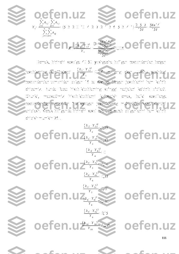 T1=	
∑j=1
n	
x1j∙∑k=1
m	
x1j	
∑j=1
n	
∑k=1
m	
xkj	
=(5+3+2+0+10	+4+2+7+2+1+3+6+5+3+4+1)∙2+5+7	
157	=	58	∗14	
157	
X2=	(E1−T1)2	
T1	
=	
(5−	58	∗14	
157	)
2	
58	∗14	
157	
=0,006Demak,   birinchi   savolga   40-50   yoshgacha   bo‘lgan   respondentlar   bergan
javoblarning   koeffitsienti    	
(E1−T1)2	
T1	
=0,006   ga   teng   ekan.   Ushbu   yoshdagi
respondentlar   tomonidan   qolgan   16   ta   savolga   bergan   javoblarini   ham   ko‘rib
chiqamiz.   Bunda   faqat   hisob-kitoblarning   so‘nggi   natijalari   keltirib   o‘tiladi.
Chunki,   maqsadimiz   hisob-kitoblarni   ko‘rsatish   e mas,   balki   savollarga
respondentlar   tomonidan   berilayotgan   javoblarning   muhimlilik   koeffitsientini
aniqlash.   Kerak   bo‘lganda   birinchi   savol   tahliliga   qarab   qolganlarini   ham   ko‘rib
chiqish mumkin [76] .
( E
2 − T
2 ) 2
T
2 = 3,23	
(E3−T3)2	
T3	
=0,72
( E
4 − T
4 ) 2
T
4 = 0	
(E5−T5)2	
T5	
=0,14
( E
6 − T
6 ) 2
T
6 = 0,77	
(E7−T7)2	
T7	
=	0,021	
(
E
8 − T
8	) 2
T
8 = 0,074
( E
9 − T
9 ) 2
T
9 = 2,15	
(E10−T10)2	
T10	
=1,076
111 