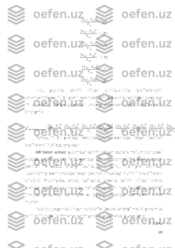 (E11−T11)2	
T11	
=1,57	
(E12−T12)2	
T12	
=0,063( E
13 − T
13 ) 2
T
13 = 0,46	
(E14−T14)2	
T14	
=1,165
( E
15 − T
15 ) 2
T
15 = 1,3	
(E16−T16)2	
T16	
=1,96
E ndi,   yuqorida   keltirib   o‘tilgan   alohida-alohida   koeffitsientlarni
umumlashtirish va   40-50 yoshli   respondentlarning yuqorida keltirilgan jadvaldagi
16   ta   savolga   berilgan   javoblari   umumiy   chastotasini,   ya’ni   koeffitsientini
aniqlaymiz:
χ 2
40 − 50 ёшдагилар = ( Е
1 − Т
1 ) 2
Т
1 + ( Е
2 − Т
2 ) 2
Т
2 + ( Е
3 − Т
3 ) 2
Т
3 + ( Е
4 − Т
4 ) 2
Т
4 + ( Е
5 − Т
5 ) 2
Т
5 + ( Е
6 − Т
6 ) 2
Т
6 + ( Е
7 − Т
7 ) 2
Т
7 + ( Е
8 − Т
8 ) 2
Т
8 + ( Е
9 − Т
9 ) 2
Т
9 + ( Е
10 − Т
10 ) 2
Т
10 + ( Е
11 − Т
11 ) 2
Т
11 + ( Е
12 − Т
112 ) 2
Т
12 + ( Е
13 − Т
13 ) 2
Т
13 + ( Е
14 − Т
14 ) 2
Т
14 + ( Е
15 − Т
15 ) 2
Т
15 + ( Е
16 − Т
16 ) 2
Т
16 = 14,717
Demak,   40-50   yoshdagi   respondentlarning   savollarga   bergan   javoblari
koeffitsienti 14,717 ga teng ekan.
Ma’lumot   uchun :   yuqoridagi   keltirib   o‘tilgan   statistik   ma’lumotlar   jadval
shakliga   keltiril ib,   undan   40-50   yoshdagi   respondentlarning   16   ta   savolga   bergan
javoblari   “ xi-kvadrat   kriteriy ”   usulida   tahlil   e til ib,   40-50   yosh   atrofidagi
fuqarolarning savolnomalarga bergan javoblari o‘rtasidagi muhimlilik  koeffitsient i
aniqlandi.   Shuningdek,   zarurat   tug‘ilganda   jadvalda   keltirib   o‘tilgan   boshqa
yoshdagi   respondentlar   tomonidan   berilgan   javoblarni   ham   “xi-kvadrat   kriteriy”
formulasi   yordamida     tahlil   etish   va   javoblar   o‘rtasidagi   koeffitsientni   topish
mumkin. 
Tadqiqot jarayonida olingan natijalar “xi-kvadrat kriteriy” metodi yordamida
tahlil etilib, jadval ko‘rinishiga keltirilganda quyidagi shakl yuzaga keldi:
2-jadval
112 