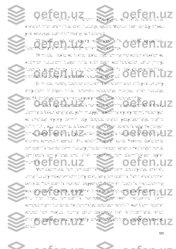 21-modda.   Hamma   o‘z   fikrlarini   so‘z,   yozma   va   boshqa   barcha   aloqa
vositalari   bilan   erkin   ifoda   etish   huquqiga   egadir;   Matbuot   hech   qanday   ro‘xsat
yoki senzuraga duchor bo‘lmasligi kafolatlanadi.
22-modda.   Hech   kim   siyosiy   sabablarga   ko‘ra   muomala   layoqatidan,
fuqarolikdan yoki nomdan mahrum etilishi mumkin emas.
28-modda.   Davlat   va   boshqa   davlat   organlarining   mansabdor   shaxslari   va
xodimlari   huquqlarni   buzgan   holda   sodir   etgan   xatti-harakatlari   uchun   jinoiy,
fuqarolik   va   ma’muriy   qonun   hujjatlariga   muvofiq   bevosita   javobgarlikka
tortiladilar. Bu jarayonda jamoatchilik kuzatuvi eshitiladi.
50-modda. Barcha fuqarolar qonunchilik choralarini talab qilib yoki umumiy
ehtiyojlarni   bildirgan   holda   Parlament   palatalariga   murojaat   qilish   huquqiga
ega [68] dir deb, ularning konstitutsiyaviy huquqlari kafolatlangan[43].
Umuman olganda jamoatchilik nazoratiga aholining keng qamrovli ishtiroki,
ularning tafakkur kengligiga, ya’ni   muayyan davlatning siyosiy rejimi, madaniyati
va   amaldagi   siyosiy   tizimini   qay   darajada   anglab   yetayotganligiga   bog‘liq
bo‘lib [104] ,   xalq   qatlamida   tafakkurning   bu   belgilari   qanchalik   keng   rivojlangan
bo‘lsa,   davlat   organlari   faoliyati   ustidan   jamoatchilik   nazoratini   ta’minlash   ham
shuncha   samarador   kechadi.   Shu   sababli,   bugungi   kunda   Yevropa   davlatlarida
jamoatchilik nazorati tizimi huquqiy jihatdan nisbatan kengroq rivojlangan hamda
demokratik   tamoyillarga   amal   qilish   mexanizmi   ham   takomillashgan   deyish
mumkin.
Mamlakatimizda   ham   jamoatchilik   nazorati   tizim   taraqqiyotiga   erishish,
uning huquqiy mexanizmlarini joriy etish, keng jamoatchilik fikrini shakllantirish
asnosida   “jamoatchilik   nazorati   drayverlari”   bo‘lmish   fuqarolik   institutlarining
vakolat doiralarini yanada kengaytirish borasida ko‘plab amaliy ishlar qilinmoqda.
Shu   bilan   birga,   jamoatchilik   nazoratini   ta’minlovchi   institutsional   tizim
samaradorligini  bundanda  rivojlantirishga  qaratilgan istiqbolli   vazifalarni   bajarish
zarurati   ham   mavjud.   Buning   uchun   davlatimiz   bosh   islohotchiligida   ishlab
chiqilgan   quyidagi   huquqiy-me’yoriy   tamoyillarga   e’tiborni   kuchaytirish   tavsiya
etiladi:
123 