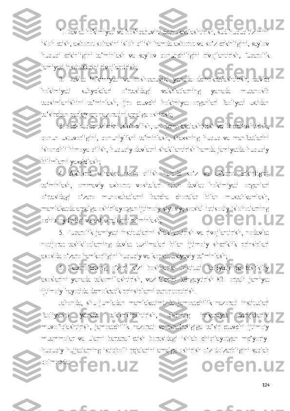 1. Davlat hokimiyati va boshqaruvini demokratlashtirish, sud-huquq tizimini
isloh etish, axborot sohasini isloh qilish hamda axborot va so‘z erkinligini, saylov
huquqi   erkinligini   ta’minlash   va   saylov   qonunchiligini   rivojlantirish,   fuqarolik
jamiyati institutlarini rivojlantirish;
2.   Davlat   hokimiyati   va   boshqaruvini   yanada   demokratlashtirish,   davlat
hokimiyati   subyektlari   o‘rtasidagi   vakolatlarning   yanada   mutanosib
taqsimlanishini   ta’minlash,   ijro   etuvchi   hokimiyat   organlari   faoliyati   ustidan
ta’sirchan parlament nazoratini amalga oshirish;
3. Sud-huquq tizimini isloh qilish, uni demokratlashtirish va liberallashtirish,
qonun   ustuvorligini,   qonuniylikni   ta’minlash,   shaxsning   huquq   va   manfaatlarini
ishonchli himoya qilish, huquqiy davlatni shakllantirish hamda jamiyatda huquqiy
bilimlarni yaxshilash;
4.   Axborot   sohasini   isloh   qilish   hamda   so‘z   va   axborot   erkinligini
ta’minlash,   ommaviy   axborot   vositalari   bilan   davlat   hokimiyati   organlari
o‘rtasidagi   o‘zaro   munosabatlarni   barcha   choralar   bilan   mustahkamlash,
mamlakatda amalga oshirilayotgan ijtimoiy-siyosiy, sotsial-iqtisodiy islohotlarning
ochiq-oydinligi va oshkoraligini ta’minlash;
5.   Fuqarolik   jamiyati   institutlarini   shakllantirish   va   rivojlantirish,   nodavlat
notijorat   tashkilotlarning   davlat   tuzilmalari   bilan   ijtimoiy   sheriklik   prinsiplari
asosida o‘zaro hamkorligini huquqiy va konstitutsiyaviy ta’minlash;
6.   Fuqarolarning   o‘zini   o‘zi   boshqarish   instituti   faoliyatining   tashkiliy
asoslarini   yanada   takomillashtirish,   vazifalarini   kengaytirish [82]   orqali   jamiyat
ijtimoiy hayotida demokratik prinsiplarni qaror toptirish. 
Jahonda,   shu   jumladan   mamlakatimizda   jamoatchilik   nazorati   institutlari
faoliyatini   yanada   takomillashtirish,   ularning   imkoniyat   darajalarini
muvofiqlashtirish,   jamoatchilik   nazorati   samaradorligiga   ta’sir   etuvchi   ijtimoiy
muammolar   va   ularni   bartaraf   etish   borasidagi   ishlab   chiqilayotgan   me’yoriy-
huquqiy  hujjatlarning  istiqbolli  rejalarini   amalga  oshirish  o‘z  dolzarbligini   saqlab
qolmoqda:
124 