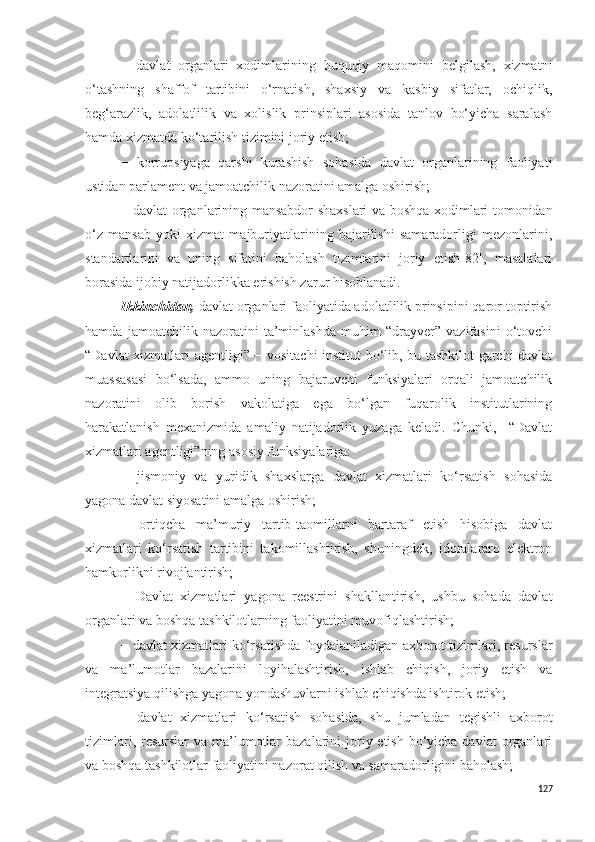 −   davlat   organlari   xodimlarining   huquqiy   maqomini   belgilash,   xizmatni
o‘tashning   shaffof   tartibini   o‘rnatish,   shaxsiy   va   kasbiy   sifatlar,   ochiqlik,
beg‘arazlik,   adolatlilik   va   xolislik   prinsiplari   asosida   tanlov   bo‘yicha   saralash
hamda xizmatda ko‘tarilish tizimini joriy etish;
−   korrupsiyaga   qarshi   kurashish   sohasida   davlat   organlarining   faoliyati
ustidan parlament va jamoatchilik nazoratini amalga oshirish;
−   davlat organlarining mansabdor shaxslari va boshqa xodimlari tomonidan
o‘z   mansab   yoki   xizmat   majburiyatlarining   bajarilishi   samaradorligi   mezonlarini,
standartlarini   va   uning   sifatini   baholash   tizimlarini   joriy   etish[82],   masalalari
borasida ijobiy natijadorlikka erishish zarur hisoblanadi.
Ikkinchidan,  davlat organlari faoliyatida adolatlilik prinsipini qaror toptirish
hamda   jamoatchilik   nazoratini   ta’minlashda   muhim   “drayver”   vazifasini   o‘tovchi
“Davlat xizmatlari agentligi” − vositachi institut bo‘lib, bu tashkilot garchi davlat
muassasasi   bo‘lsada,   ammo   uning   bajaruvchi   funksiyalari   orqali   jamoatchilik
nazoratini   olib   borish   vakolatiga   ega   bo‘lgan   fuqarolik   institutlarining
harakatlanish   mexanizmida   amaliy   natijadorlik   yuzaga   keladi.   Chunki,     “Davlat
xizmatlari agentligi”ning asosiy funksiyalariga:
−   jismoniy   va   yuridik   shaxslarga   davlat   xizmatlari   ko‘rsatish   sohasida
yagona davlat siyosatini amalga oshirish;
−   ortiqcha   ma’muriy   tartib-taomillarni   bartaraf   etish   hisobiga   davlat
xizmatlari   ko‘rsatish   tartibini   takomillashtirish,   shuningdek,   idoralararo   elektron
hamkorlikni rivojlantirish;
−   Davlat   xizmatlari   yagona   reestrini   shakllantirish,   ushbu   sohada   davlat
organlari va boshqa tashkilotlarning faoliyatini muvofiqlashtirish;
−  davlat xizmatlari ko‘rsatishda foydalaniladigan axborot tizimlari, resurslar
va   ma’lumotlar   bazalarini   loyihalashtirish,   ishlab   chiqish,   joriy   etish   va
integratsiya qilishga yagona yondashuvlarni ishlab chiqishda ishtirok etish;
−   davlat   xizmatlari   ko‘rsatish   sohasida,   shu   jumladan   tegishli   axborot
tizimlari, resurslar  va ma’lumotlar  bazalarini  joriy etish bo‘yicha davlat  organlari
va boshqa tashkilotlar faoliyatini nazorat qilish va samaradorligini baholash;
127 