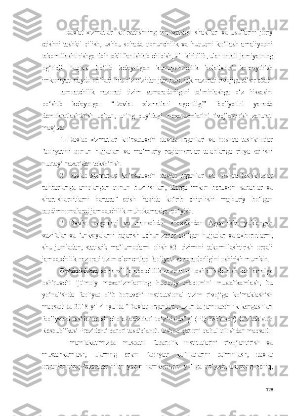 −   davlat   xizmatlari   ko‘rsatishning   innovatsion   shakllari   va   usullarini   joriy
etishni   tashkil   qilish,   ushbu   sohada   qonunchilik   va   huquqni   ko‘llash   amaliyotini
takomillashtirishga doir takliflar ishlab chiqish [91]   kiritilib, ular orqali jamiyatning
og‘riqli   nuqtasi   bo‘lib   kelayotgan   korrupsionerlik   holatlarini   kamaytirish
imkoniyati paydo bo‘ladi. Bu o‘z o‘zidan jamoatchilik nazorati rivojiga ta’sir etadi.
Jamoatchilik   nazorati   tizim   samaradorligini   ta’minlashga   o‘z   hissasini
qo‘shib   kelayotgan   “Davlat   xizmatlari   agentligi”   faoliyatini   yanada
demokratlashtirish   uchun,   uning   quyidagi   mexanizmlarini   rivojlantirish   zarurati
mavjud:
1.   Davlat   xizmatlari   ko‘rsatuvchi   davlat   organlari   va   boshqa   tashkilotlar
faoliyatini   qonun   hujjatlari   va   ma’muriy   reglamentlar   talablariga   rioya   etilishi
nuqtayi nazaridan tekshirish.
2.   Davlat   xizmatlari   ko‘rsatuvchi   davlat   organlari   va   boshqa   tashkilotlar
rahbarlariga   aniqlangan   qonun   buzilishlari,   ularga   imkon   beruvchi   sabablar   va
shart-sharoitlarni   bartaraf   etish   haqida   ko‘rib   chiqilishi   majburiy   bo‘lgan
taqdimnomalarni jamoatchilik muhokamasiga qo‘yish.
3.   Davlat   organlari   va   mansabdor   shaxslardan   Agentlikka   yuklangan
vazifalar   va   funksiyalarni   bajarish   uchun   zarur   bo‘lgan   hujjatlar   va   axborotlarni,
shu   jumladan,   statistik   ma’lumotlarni   olish[82]   tizimini   takomillashtirish   orqali
jamoatchilik nazorati tizim elementlari faoliyati samaradorligini oshirish mumkin.
Uchinchidan,   samarali  jamoatchilik nazoratini  tashkillashtirish,  uni  amalga
oshiruvchi   ijtimoiy   mexanizmlarning   huquqiy   maqomini   mustahkamlash,   bu
yo‘nalishda   faoliyat   olib   boruvchi   institutsional   tizim   rivojiga   ko‘maklashish
maqsadida   2018  yil   4  iyulda   “ Davlat   organlari   huzurida   jamoatchilik  kengashlari
faoliyatini   tashkil   etish   chora-tadbirlari   to‘g‘risida”gi   (PQ-3837-son)   O‘zbekiston
Respublikasi Prezidenti qarori tasdiqlandi. Ushbu qarorni qabul qilishdan maqsad:
−   mamlakatimizda   mustaqil   fuqarolik   institutlarini   rivojlantirish   va
mustahkamlash,   ularning   erkin   faoliyati   kafolatlarini   ta’minlash,   davlat
organlarining   fuqarolar   bilan   yaqin   hamkorligini   yo‘lga   qo‘yish,   ularning   ochiq,
128 