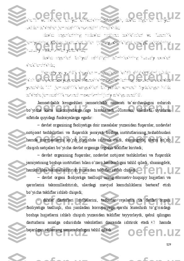 shaffof   va   oshkora   faoliyat   ko‘rsatishini   ta’minlash,   davlat   organlari   faoliyati
ustidan ta’sirchan jamoatchilik nazoratini o‘rnatishda;
−   davlat   organlarining   nodavlat   notijorat   tashkilotlari   va   fuqarolik
jamiyatining   boshqa   institutlari   bilan   ijtimoiy   sherikligini   amalga   oshirishning
huquqiy mexanizmlari yaratishda;
−   davlat   organlari   faoliyati   ochiqligini   ta’minlashning   huquqiy   asoslari
shakllantirishda;
−   jismoniy   va   yuridik   shaxslar   murojaatlarini   ko‘rib   chiqish   tizimi   tubdan
isloh qilish, korrupsiyaga qarshi kurashish mexanizmlarining qonunchilik asoslari
yaratishda [101]   jamoatchilik   kengashlari   faoliyatidan   samarali   foydalangan   holda
ta’sircha jamoatchilik nazorati mexanizmini joriy etishga qaratildi.
Jamoatchilik   kengashlari   jamoatchilik   nazorati   ta’sirchanligini   oshirish
bo‘yicha   katta   imkoniyatlarga   ega   hisoblanadi.   Xususan,   vakolatli   uyushma
sifatida quyidagi funksiyalarga egadir:
− davlat organining faoliyatiga doir masalalar yuzasidan fuqarolar, nodavlat
notijorat   tashkilotlari   va   fuqarolik   jamiyati   boshqa   institutlarining   tashabbuslari
hamda   murojaatlarini   ko‘rib   chiqishda   ishtirok   etadi,   shuningdek,   ularni   ko‘rib
chiqish natijalari bo‘yicha davlat organiga tegishli takliflar kiritadi; 
−   davlat   organining   fuqarolar,   nodavlat   notijorat   tashkilotlari   va   fuqarolik
jamiyatining boshqa institutlari bilan o‘zaro hamkorligini tahlil qiladi, shuningdek,
hamkorlikni takomillashtirish yuzasidan takliflar ishlab chiqadi;
−   davlat   organi   faoliyatiga   taalluqli   uning   normativ-huquqiy   hujjatlari   va
qarorlarini   takomillashtirish,   ulardagi   mavjud   kamchiliklarni   bartaraf   etish
bo‘yicha takliflar ishlab chiqadi;
−   davlat   dasturlari   loyihalarini,   tadbirlar   rejalarini   va   davlat   organi
faoliyatiga   taalluqli,   shu   jumladan   korrupsiyaga   qarshi   kurashish   to‘g‘risidagi
boshqa   hujjatlarni   ishlab   chiqish   yuzasidan   takliflar   tayyorlaydi,   qabul   qilingan
dasturlarni   amalga   oshirishda   vakolatlari   doirasida   ishtirok   etadi [82]   hamda
bajarilgan ishlarning samaradorligini tahlil qiladi.
129 