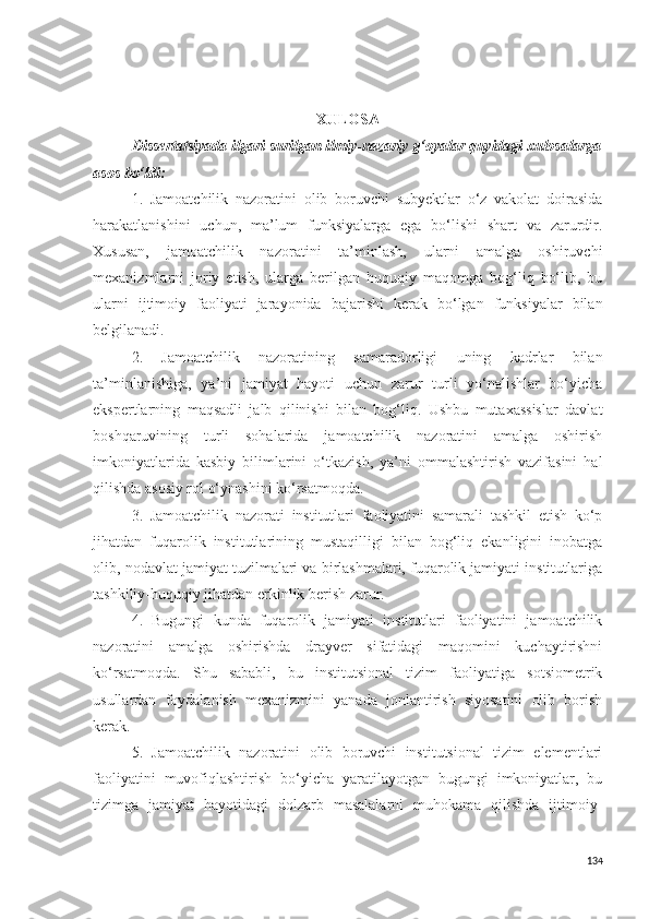  
XULOSA
Dissertatsiyada ilgari surilgan ilmiy-nazariy g‘oyalar quyidagi xulosalarga
asos bo‘ldi:
1.   Jamoatchilik   nazoratini   olib   boruvchi   subyektlar   o‘z   vakolat   doirasida
harakatlanishini   uchun,   ma’lum   funksiyalarga   ega   bo‘lishi   shart   va   zarurdir.
Xususan,   jamoatchilik   nazoratini   ta’minlash,   ularni   amalga   oshiruvchi
mexanizmlarni   joriy   etish,   ularga   berilgan   huquqiy   maqomga   bog‘liq   bo‘lib,   bu
ularni   ijtimoiy   faoliyati   jarayonida   bajarishi   kerak   bo‘lgan   funksiyalar   bilan
belgilanadi.
2.   Jamoatchilik   nazoratining   samaradorligi   uning   kadrlar   bilan
ta’minlanishiga,   ya’ni   jamiyat   hayoti   uchun   zarur   turli   yo‘nalishlar   bo‘yicha
ekspertlarning   maqsadli   jalb   qilinishi   bilan   bog‘liq.   Ushbu   mutaxassislar   davlat
boshqaruvining   turli   sohalarida   jamoatchilik   nazoratini   amalga   oshirish
imkoniyatlarida   kasbiy   bilimlarini   o‘tkazish,   ya’ni   ommalashtirish   vazifasini   hal
qilishda asosiy rol o‘ynashini ko‘rsatmoqda.
3.   Jamoatchilik   nazorati   institutlari   faoliyatini   samarali   tashkil   etish   ko‘p
jihatdan   fuqarolik   institutlarining   mustaqilligi   bilan   bog‘liq   ekanligini   inobatga
olib, nodavlat jamiyat tuzilmalari va birlashmalari, fuqarolik jamiyati institutlariga
tashkiliy-huquqiy jihatdan erkinlik berish zarur.
4.   Bugungi   kunda   fuqarolik   jamiyati   institutlari   faoliyatini   jamoatchilik
nazoratini   amalga   oshirishda   drayver   sifatidagi   maqomini   kuchaytirishni
ko‘rsatmoqda.   Shu   sababli,   bu   institutsional   tizim   faoliyatiga   sotsiometrik
usullardan   foydalanish   mexanizmini   yanada   jonlantirish   siyosatini   olib   borish
kerak.
5.   Jamoatchilik   nazoratini   olib   boruvchi   institutsional   tizim   elementlari
faoliyatini   muvofiqlashtirish   bo‘yicha   yaratilayotgan   bugungi   imkoniyatlar,   bu
tizimga   jamiyat   hayotidagi   dolzarb   masalalarni   muhokama   qilishda   ijtimoiy-
134 