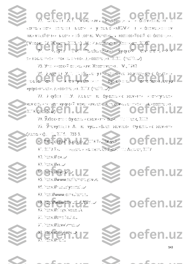 73.   Соколов   А.В.   Механизмы   и   принципы   информирования   о
деятельности   органов   власти   и   управления//СМИ   в   информационном
взаимодействии власти и общества. Материалы всероссийской конференции.
(Москва, 17-18 марта 2005 г.) –М.: Издательство Хроникер, 2005    
74.   Тилеўов   Е.М.   Талабаларнинг   ҳуқуқий   компетентлигини
ривожлантириш технологияси. Диссертация. 2020.   (natlib.uz)
75. Утопический социализм: Хрестоматия. −М., 1982
76.   Яздонов   У.Т.   Глобаллашув   шароитида   жамоатчилик   фикрини
шакллантириш   институтларининг   функционал   интеграциялашув
хусусиятлари. Диссиртация. 2017.  (natlib.uz)
77.   Якубов   Ш.У.   Давлат   ва   фуқаролик   жамияти   институтлари
ҳамкорлигининг   ҳуқуқий   механизмларини   такомиллаштириш.   Диссертация.
2018.  (natlib.uz)
78. Ўзбекистон: фуқаролик жамияти сари. −Т.: Шарқ, 2003
79.   Ўтамуродов   А.   ва   муаллифлар   жамоаси   Фуқаролик   жамияти
(Дарслик).. –Т., 2016. −255 б.
80. “Халқ сўзи” газетаси., 2018 йил 28 май
81. 2017 йил − шиддатли ислоҳотлар йили. –Т.: Адолат, 2017
82. https://lex.uz
83. https://xs.uz
84. https://ziyouz.uz
85. https://www.parliament.gov.za
86. https://huquqiyportal.uz
87. http://www.consultant.ru
88. http://www.temurtuzuklari.uz
89. https://blogs.lse.ac.uk
90. https://cmpf.eui.eu
91. https://davxizmat.uz
92. https://religions.uz
93. https://ria.ru 
143 