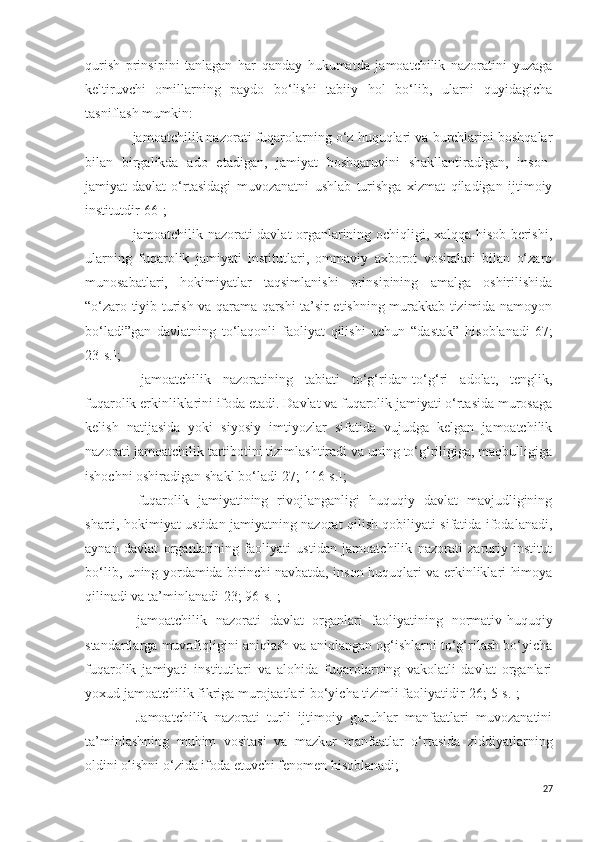 qurish   prinsipini   tanlagan   har   qanday   hukumatda   jamoatchilik   nazoratini   yuzaga
keltiruvchi   omillarning   paydo   bo‘lishi   tabiiy   hol   bo‘lib,   ularni   quyidagicha
tasniflash mumkin:
−  jamoatchilik nazorati fuqarolarning o‘z huquqlari va burchlarini boshqalar
bilan   birgalikda   ado   etadigan,   jamiyat   boshqaruvini   shakllantiradigan,   inson-
jamiyat-davlat   o‘rtasidagi   muvozanatni   ushlab   turishga   xizmat   qiladigan   ijtimoiy
institutdir[66] ;
−   jamoatchilik nazorati davlat organlarining ochiqligi, xalqqa hisob berishi,
ularning   fuqarolik   jamiyati   institutlari,   ommaviy   axborot   vositalari   bilan   o‘zaro
munosabatlari,   hokimiyatlar   taqsimlanishi   prinsipining   amalga   oshirilishida
“o‘zaro tiyib turish va qarama-qarshi ta’sir etishning murakkab tizimida namoyon
bo‘ladi”gan   davlatning   to‘laqonli   faoliyat   qilishi   uchun   “dastak”   hisoblanadi [67;
23-s.] ;
−   jamoatchilik   nazoratining   tabiati   to‘g‘ridan-to‘g‘ri   adolat,   tenglik,
fuqarolik erkinliklarini ifoda etadi. Davlat va fuqarolik jamiyati o‘rtasida murosaga
kelish   natijasida   yoki   siyosiy   imtiyozlar   sifatida   vujudga   kelgan   jamoatchilik
nazorati jamoatchilik tartibotini tizimlashtiradi va uning to‘g‘riligiga, maqbulligiga
ishochni oshiradigan shakl bo‘ladi [27; 116-s.] ;
−   fuqarolik   jamiyatining   rivojlanganligi   huquqiy   davlat   mavjudligining
sharti, hokimiyat ustidan jamiyatning nazorat qilish qobiliyati sifatida ifodalanadi,
aynan   davlat   organlarining   faoliyati   ustidan   jamoatchilik   nazorati   zaruriy   institut
bo‘lib, uning yordamida birinchi navbatda, inson huquqlari va erkinliklari himoya
qilinadi va ta’minlanadi [23; 96-s.] ;
−   jamoatchilik   nazorati   davlat   organlari   faoliyatining   normativ-huquqiy
standartlarga muvofiqligini aniqlash va aniqlangan og‘ishlarni to‘g‘rilash bo‘yicha
fuqarolik   jamiyati   institutlari   va   alohida   fuqarolarning   vakolatli   davlat   organlari
yoxud jamoatchilik fikriga murojaatlari bo‘yicha tizimli faoliyatidir [26; 5-s.] ;
−   Jamoatchilik   nazorati   turli   ijtimoiy   guruhlar   manfaatlari   muvozanatini
ta’minlashning   muhim   vositasi   va   mazkur   manfaatlar   o‘rtasida   ziddiyatlarning
oldini olishni o‘zida ifoda etuvchi fenomen hisoblanadi;
27 