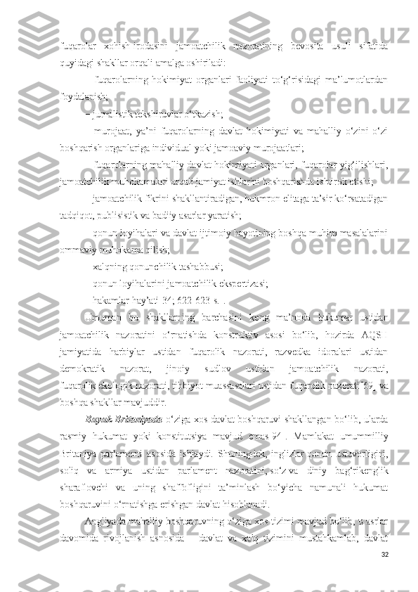 fuqarolar   xohish-irodasini   jamoatchilik   nazoratining   bevosita   usuli   sifatida
quyidagi shakllar orqali amalga oshiriladi:
−   fuqarolarning   hokimiyat   organlari   faoliyati   to‘g‘risidagi   ma’lumotlardan
foydalanish;
− jurnalistik tekshiruvlar o‘tkazish;
−   murojaat,   ya’ni   fuqarolarning   davlat   hokimiyati   va   mahalliy   o‘zini   o‘zi
boshqarish organlariga individual yoki jamoaviy murojaatlari;
− fuqarolarning mahalliy davlat hokimiyati organlari, fuqarolar yig‘ilishlari,
jamoatchilik muhokamalari orqali jamiyat ishlarini boshqarishda ishtirok etishi;
− jamoatchilik fikrini shakllantiradigan, hukmron elitaga ta’sir ko‘rsatadigan
tadqiqot, publisistik va badiiy asarlar yaratish;
− qonun loyihalari va davlat ijtimoiy hayotining boshqa muhim masalalarini
ommaviy muhokama qilish;
− xalqning qonunchilik tashabbusi;
− qonun loyihalarini jamoatchilik ekspertizasi;
− hakamlar hay’ati [34; 622-623-s.] . 
Umuman   bu   shakllarning   barchasini   keng   ma’noda   hukumat   ustidan
jamoatchilik   nazoratini   o‘rnatishda   konstruktiv   asosi   bo‘lib,   hozirda   AQSH
jamiyatida   harbiylar   ustidan   fuqarolik   nazorati,   razvedka   idoralari   ustidan
demokratik   nazorat,   jinoiy   sudlov   ustidan   jamoatchilik   nazorati,
fuqarolik ekologik nazorati, tibbiyot muassasalari ustidan fuqarolik nazorati [69]  va
boshqa shakllar mavjuddir.
Buyuk Britaniyada   o‘ziga xos davlat boshqaruvi shakllangan bo‘lib, ularda
rasmiy   hukumat   yoki   konstitutsiya   mavjud   emas [94] .   Mamlakat   umummilliy
Britaniya   parlamenti   asosida   ishlaydi.   Shuningdek,   inglizlar   qonun   ustuvorligini ,
soliq   va   armiya   ustidan   parlament   nazoratini,   so‘z   va   diniy   bag‘rikenglik
sharaflovchi   va   uning   shaffofligini   ta’minlash   bo‘yicha   namunali   hukumat
boshqaruvini o‘rnatishga erishgan davlat hisoblanadi.
Angliyada mahalliy boshqaruvning o‘ziga xos tizimi mavjud bo‘lib, u asrlar
davomida   rivojlanish   asnosida   –   davlat   va   xalq   tizimini   mustahkamlab,   davlat
32 