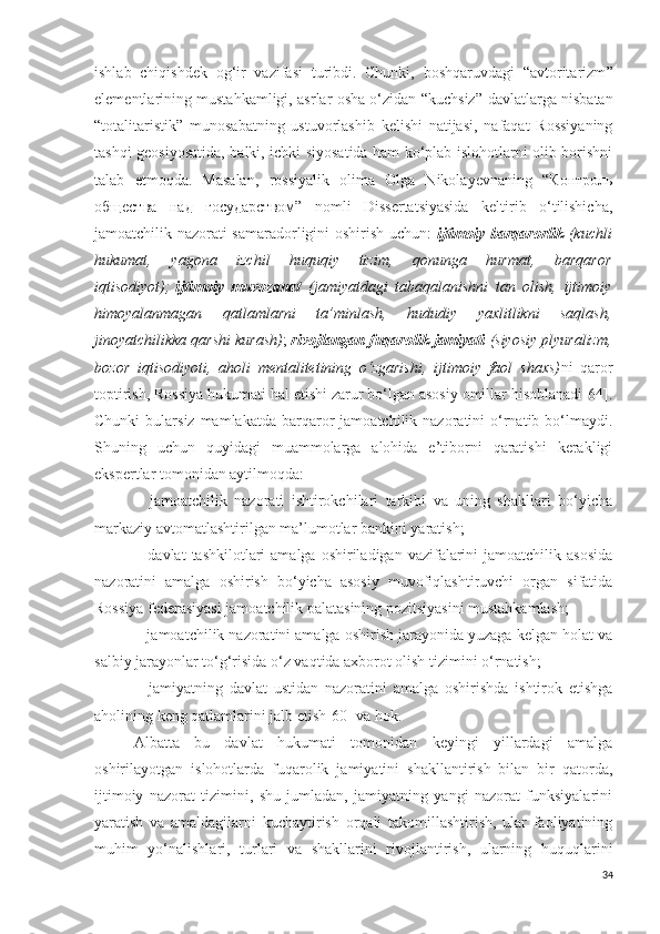 ishlab   chiqishdek   og‘ir   vazifasi   turibdi.   Chunki,   boshqaruvdagi   “avtoritarizm ”
elementlarining mustahkamligi, asrlar osha o‘zidan “kuchsiz ”   davlatlarga nisbatan
“totalitaristik ”   munosabatning   ustuvorlashib   kelishi   natijasi,   nafaqat   Rossiyaning
tashqi geosiyosatida, balki, ichki siyosatida ham ko‘plab islohotlarni olib borishni
talab   etmoqda.   Masalan,   rossiyalik   olima   Olga   Nikolayevnaning   “Контроль
общества   над   государством”   nomli   Dissertatsiyasida   keltirib   o‘tilishicha,
jamoatchilik nazorati samaradorligini oshirish uchun:   ijtimoiy barqarorlik   (kuchli
hukumat,   yagona   izchil   huquqiy   tizim,   qonunga   hurmat,   barqaror
iqtisodiyot);   ijtimoiy   muvozanat   (jamiyatdagi   tabaqalanishni   tan   olish,   ijtimoiy
himoyalanmagan   qatlamlarni   ta’minlash,   hududiy   yaxlitlikni   saqlash,
jinoyatchilikka qarshi kurash) ;   rivojlangan fuqarolik jamiyati   (siyosiy plyuralizm,
bozor   iqtisodiyoti,   aholi   mentalitetining   o‘zgarishi,   ijtimoiy   faol   shaxs) ni   qaror
toptirish, Rossiya hukumati hal etishi zarur bo‘lgan asosiy omillar hisoblanadi[64].
Chunki  bularsiz  mamlakatda   barqaror   jamoatchilik  nazoratini   o‘rnatib  bo‘lmaydi.
Shuning   uchun   quyidagi   muammolarga   alohida   e’tiborni   qaratishi   kerakligi
ekspertlar tomonidan aytilmoqda:
−   jamoatchilik   nazorati   ishtirokchilari   tarkibi   va   uning   shakllari   bo‘yicha
markaziy avtomatlashtirilgan ma’lumotlar bankini yaratish;
− davlat   tashkilotlari  amalga  oshiriladigan  vazifalarini   jamoatchilik asosida
nazoratini   amalga   oshirish   bo‘yicha   asosiy   muvofiqlashtiruvchi   organ   sifatida
Rossiya federasiyasi jamoatchilik palatasining pozitsiyasini mustahkamlash;
− jamoatchilik nazoratini amalga oshirish jarayonida yuzaga kelgan holat va
salbiy jarayonlar to‘g‘risida o‘z vaqtida axborot olish tizimini o‘rnatish;
−   jamiyatning   davlat   ustidan   nazoratini   amalga   oshirishda   ishtirok   etishga
aholining keng qatlamlarini jalb etish [60]  va hok.
Albatta   bu   davlat   hukumati   tomonidan   keyingi   yillardagi   amalga
oshirilayotgan   islohotlarda   fuqarolik   jamiyatini   shakllantirish   bilan   bir   qatorda,
ijtimoiy   nazorat   tizimini,   shu   jumladan,   jamiyatning   yangi   nazorat   funksiyalarini
yaratish   va   amaldagilarni   kuchaytirish   orqali   takomillashtirish,   ular   faoliyatining
muhim   yo‘nalishlari,   turlari   va   shakllarini   rivojlantirish,   ularning   huquqlarini
34 