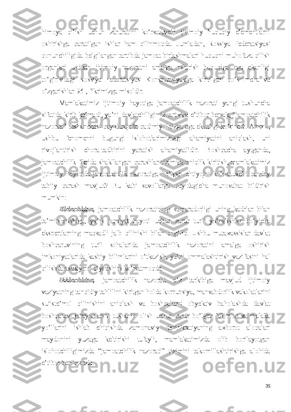 himoya   qilish   uchun   zaruratini   ko‘rsatuvchi   ijtimoiy   huquqiy   elementlarni
oshirishga   qaratilgan   ishlar   ham   qilinmoqda.   Jumladan,   Rossiya   Federatsiyasi
qonunchiligida belgilangan tartibda jamoat birlashmalari huquqni muhofaza qilish
organlari   ustidan   ijtimoiy   nazoratni   amalga   oshirish   huquqiga   ega   ekanligi
to‘g‘risidagi   Rossiya   Federatsiyasi   Konstitutsiyasiga   kiritilgan   qo‘shimcha   va
o‘zgarishlar [96],  fikrimizga misoldir.
Mamlakatimiz   ijtimoiy   hayotiga   jamoatchilik   nazorati   yangi   tushuncha
sifatida kirib kelmadi, ya’ni davlatchiligimiz tarixiga e’tibor bersak, “jamoatchilik
nazorati ”  tushunchasi qay darajada qadimiy ildizga ega ekanligi ko‘rinadi. Ammo,
ushbu   fenomenni   bugungi   islohotlarimizdagi   ahamiyatini   aniqlash,   uni
rivojlantirish   chora-tadbirini   yaratish   ahamiyatlidir.   Boshqacha   aytganda,
jamoatchilik fikrida shakllangan qarashlar  tizimiga aniqlik kiritish, mamlakatimiz
ijtimoiy   hayotida   jamoatchilik   nazoratiga   bo‘lgan   ehtiyojni   ko‘rsatuvchi   qanday
tabiiy   qarash   mavjud?   Bu   kabi   savollarga   quyidagicha   munosabat   bildirish
mumkin:
Birinchidan,   jamoatchilik   nazoratining   samaradorligi   uning   kadrlar   bilan
ta’minlanishiga,   ya’ni   jamiyat   hayoti   uchun   zarur   turli   yo‘nalishlar   bo‘yicha
ekspertlarning   maqsadli   jalb   qilinishi   bilan   bog‘liq.   Ushbu   mutaxassislar   davlat
boshqaruvining   turli   sohalarida   jamoatchilik   nazoratini   amalga   oshirish
imkoniyatlarida   kasbiy   bilimlarini   o‘tkazish,   ya’ni   ommalashtirish   vazifasini   hal
qilishda asosiy rol o‘ynashini ko‘rsatmoqda.
Ikkinchidan,   jamoatchilik   nazorati   o‘z   tarkibiga   mavjud   ijtimoiy
vaziyatning tanqidiy tahlilini kiritgan holda korrupsiya, mansabdorlik vakolatlarini
suiiste’mol   qilinishini   aniqlash   va   boshqalarni   obyektiv   baholashda   davlat
boshqaruvi   jarayonlarini   tushunib   olish   uchun   zarur   bo‘lgan   bilimlar   va   malaka
yo‘llarini   ishlab   chiqishda   zamonaviy   demokratiyaning   axborot   aloqalari
maydonini   yuzaga   keltirishi   tufayli,   mamlakatimizda   olib   borilayotgan
islohotchiligimizda   “jamoatchilik   nazorati ”   tizimini   takomillashtirishga   alohida
e’tibor berilmoqda.
35 