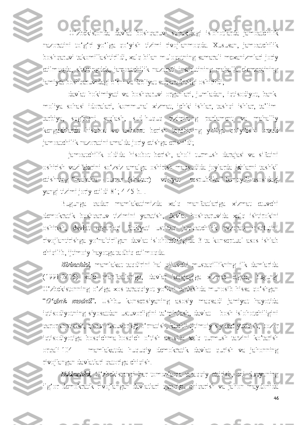 −   O‘zbekistonda   davlat   boshqaruvi   sohasidagi   islohotlarda   jamoatchilik
nazoratini   to‘g‘ri   yo‘lga   qo‘yish   tizimi   rivojlanmoqda.   Xususan,   jamoatchilik
boshqaruvi takomillashtirildi, xalq bilan muloqotning samarali mexanizmlari joriy
etilmoqda,   shuningdek,   jamoatchilik   nazorati   institutining   mahalla   elementining
jamiyat boshqaruvidagi o‘rni va faoliyat samaradorligi oshirildi;
−   davlat   hokimiyati   va   boshqaruvi   organlari,   jumladan,   iqtisodiyot,   bank-
moliya   sohasi   idoralari,   kommunal   xizmat,   ichki   ishlar,   tashqi   ishlar,   ta’lim-
tarbiya,   sog‘liqni   saqlash,   sud-huquq   tizimining   parlament   va   mahalliy
kengashlarda   hisobot   va   axborot   berish   tartibining   yo‘lga   qo‘yilishi   orqali
jamoatchilik nazoratini amalda joriy etishga erishildi;
−   jamoatchilik   oldida   hisobot   berish,   aholi   turmush   darajasi   va   sifatini
oshirish   vazifalarini   so‘zsiz   amalga   oshirish   maqsadida   joylarda   ishlarni   tashkil
etishning   “mahalla   –   tuman   (shahar)   –   viloyat   –   respublika ”   tamoyili   asosidagi
yangi tizimi joriy etildi [81; 4-45-b.] .
Bugunga   qadar   mamlakatimizda   xalq   manfaatlariga   xizmat   etuvchi
demokratik   boshqaruv   tizimini   yaratish,   davlat   boshqaruvida   xalq   ishtirokini
oshirish,   davlat   organlari   faoliyati   ustidan   jamoatchilik   nazorati   institutini
rivojlantirishga   yo‘naltirilgan   davlat   islohotchiligida   3   ta   konseptual   asos   ishlab
chiqilib, ijtimoiy hayotga tadbiq etilmoqda. 
Birinchisi,   mamlakat   taqdirini   hal   qiluvchi   mustaqillikning   ilk   damlarida
(1991-2016)   xalq   manfaatlariga,   davlat   kelajagiga   xizmat   etgan,   bugungi
O‘zbekistonning   o‘ziga   xos   taraqqiyot   yo‘lini   tanlashda   munosib   hissa   qo‘shgan
“ O‘zbek   modeli ” .   Ushbu   konsepsiyaning   asosiy   maqsadi   jamiyat   hayotida
iqtisodiyotning   siyosatdan   ustuvorligini   ta’minlash,   davlat   –   bosh   islohotchiligini
qaror toptirish, qonun ustuvorligi o‘rnatish, kuchli ijtimoiy siyosat  yuritish, bozor
iqtisodiyotiga   bosqichma-bosqich   o‘tish   asosida   xalq   turmush   tarzini   ko‘tarish
orqali [104]   –   mamlakatda   huquqiy   demokratik   davlat   qurish   va   jahonning
rivojlangan davlatlari qatoriga chiqish.
Ikkinchisi,   O‘zbekistonni   har   tomonlama   taraqqiy   ettirish,   uni   dunyoning
ilg‘or   demokratik   rivojlangan   davlatlari   qatoriga   chiqarish   va   jahon   maydonida
46 