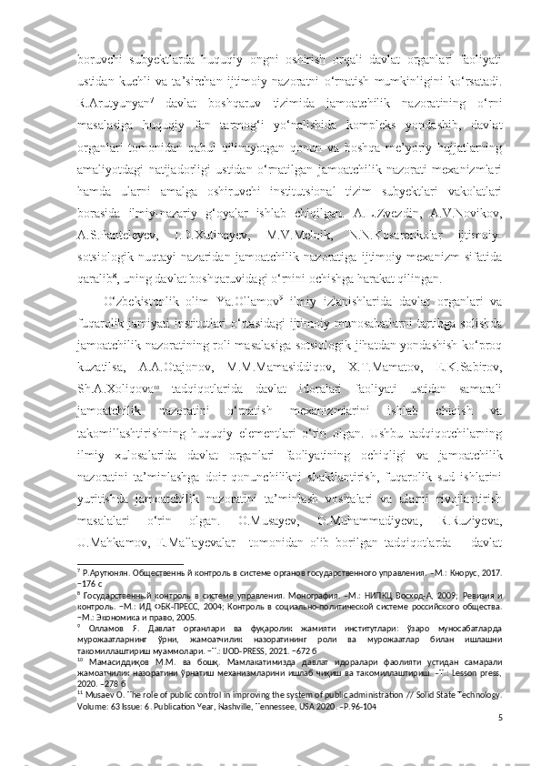 boruvchi   subyektlarda   huquqiy   ongni   oshirish   orqali   davlat   organlari   faoliyati
ustidan   kuchli   va   ta’sirchan   ijtimoiy   nazoratni   o‘rnatish   mumkinligini   ko‘rsatadi.
R.Arutyunyan 7
  davlat   boshqaruv   tizimida   jamoatchilik   nazoratining   o‘rni
masalasiga   huquqiy   fan   tarmog‘i   yo‘nalishida   kompleks   yondashib,   davlat
organlari   tomonidan   qabul   qilinayotgan   qonun   va   boshqa   me’yoriy   hujjatlarning
amaliyotdagi   natijadorligi   ustidan   o‘rnatilgan   jamoatchilik   nazorati   mexanizmlari
hamda   ularni   amalga   oshiruvchi   institutsional   tizim   subyektlari   vakolatlari
borasida   ilmiy-nazariy   g‘oyalar   ishlab   chiqilgan.   A.L.Zvezdin,   A.V.Novikov,
A.S.Panteleyev,   I.D.Xutinayev,   M.V.Melnik,   N.N.Kosarenkolar   ijtimoiy-
sotsiologik   nuqtayi   nazaridan   jamoatchilik   nazoratiga   ijtimoiy   mexanizm   sifatida
qaralib 8
, uning davlat boshqaruvidagi o‘rnini ochishga harakat qilingan.
O‘zbekistonlik   olim   Ya.Ollamov 9
  ilmiy   izlanishlarida   davlat   organlari   va
fuqarolik jamiyati institutlari o‘rtasidagi  ijtimoiy munosabatlarni  tartibga solishda
jamoatchilik nazoratining roli masalasiga sotsiologik jihatdan yondashish ko‘proq
kuzatilsa,   A.A.Otajonov,   M.M.Mamasiddiqov,   X.T.Mamatov,   E.K.Sabirov,
Sh.A.Xoliqova 10
  tadqiqotlarida   davlat   idoralari   faoliyati   ustidan   samarali
jamoatchilik   nazoratini   o‘rnatish   mexanizmlarini   ishlab   chiqish   va
takomillashtirishning   huquqiy   elementlari   o‘rin   olgan.   Ushbu   tadqiqotchilarning
ilmiy   xulosalarida   davlat   organlari   faoliyatining   ochiqligi   va   jamoatchilik
nazoratini   ta’minlashga   doir   qonunchilikni   shakllantirish,   fuqarolik   sud   ishlarini
yuritishda   jamoatchilik   nazoratini   ta’minlash   vositalari   va   ularni   rivojlantirish
masalalari   o‘rin   olgan.   O.Musayev,   O.Muhammadiyeva,   R.Ruziyeva,
U.Mahkamov,   E.Mallayevalar 11
  tomonidan   olib   borilgan   tadqiqotlarda   −   davlat
7
  Р.Арутюнян.   Общественный контроль в системе органов государственного управления.   –М.: Кнорус, 2017.
−176 с
8
  Государственный   контроль   в   системе   управления.   Монография.   –М.:   НИПКЦ   Восход-А,   2009;   Ревизия   и
контроль .   − М.:   ИД   ФБК-ПРЕСС,   2004;   Контроль   в   социально-политической   системе   российского   общества .
− М .:  Экономика   и   право , 2005.
9
  Олламов   Я.   Давлат   органлари   ва   фуқаролик   жамияти   институтлари:   ўзаро   муносабатларда
мурожаатларнинг   ўрни,   жамоатчилик   назоратининг   роли   ва   мурожаатлар   билан   ишлашни
такомиллаштириш муаммолари. −Т.: IJOD-PRESS, 2021. −672 б
10
  Мамасиддиқов   М.М.   ва   бошқ.   Мамлакатимизда   давлат   идоралари   фаолияти   устидан   самарали
жамоатчилик   назоратини   ўрнатиш   механизмларини   ишлаб   чиқиш   ва   такомиллаштириш.   –Т.:   Lesson   press,
2020. –278 б
11
 Musaev  О.  The role of public control in improving the system of public administration  //  Solid State Technology .
Volume: 63 Issue: 6 .  Publication Year, Nashville, Tennessee, USA 2020 . –Р.96-104
5 